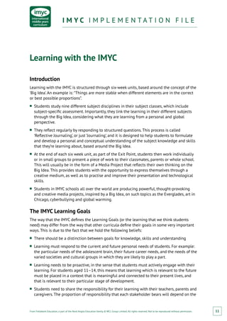 From Fieldwork Education, a part of the Nord Anglia Education family. © WCL Group Limited. All rights reserved. Not to be reproduced without permission.
I M Y C I M P L E M E N T A T I O N F I L EI M Y C I M P L E M E N T A T I O N F I L E
11
Learning with the IMYC
Introduction
Learning with the IMYC is structured through six-week units, based around the concept of the
‘Big Idea’. An example is: “Things are more stable when different elements are in the correct
or best possible proportions”.
■■ Students study nine different subject disciplines in their subject classes, which include
subject-specific assessment. Importantly, they link the learning in their different subjects
through the Big Idea, considering what they are learning from a personal and global
perspective.
■■ They reflect regularly by responding to structured questions. This process is called
‘Reflective Journaling’, or just ‘Journaling’, and it is designed to help students to formulate
and develop a personal and conceptual understanding of the subject knowledge and skills
that they’re learning about, based around the Big Idea.
■■ At the end of each six week unit, as part of the Exit Point, students then work individually
or in small groups to present a piece of work to their classmates, parents or whole school.
This will usually be in the form of a Media Project that reflects their own thinking on the
Big Idea. This provides students with the opportunity to express themselves through a
creative medium, as well as to practise and improve their presentation and technological
skills.
■■ Students in IMYC schools all over the world are producing powerful, thought-provoking
and creative media projects, inspired by a Big Idea, on such topics as the Everglades, art in
Chicago, cyberbullying and global warming.
The IMYC Learning Goals
The way that the IMYC defines the Learning Goals (or the learning that we think students
need) may differ from the way that other curricula define their goals in some very important
ways. This is due to the fact that we hold the following beliefs:
■■ There should be a distinction between goals for knowledge, skills and understanding
■■ Learning must respond to the current and future personal needs of students. For example:
the particular needs of the adolescent brain, their future career needs, and the needs of the
varied societies and cultural groups in which they are likely to play a part.
■■ Learning needs to be proactive, in the sense that students must actively engage with their
learning. For students aged 11–14, this means that learning which is relevant to the future
must be placed in a context that is meaningful and connected to their present lives, and
that is relevant to their particular stage of development.
■■ Students need to share the responsibility for their learning with their teachers, parents and
caregivers. The proportion of responsibility that each stakeholder bears will depend on the
 