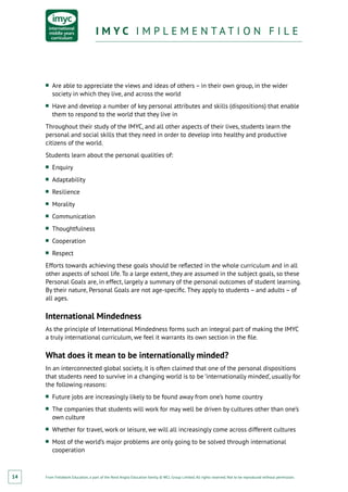 From Fieldwork Education, a part of the Nord Anglia Education family. © WCL Group Limited. All rights reserved. Not to be reproduced without permission.
I M Y C I M P L E M E N T A T I O N F I L EI M Y C I M P L E M E N T A T I O N F I L E
14
■■ Are able to appreciate the views and ideas of others – in their own group, in the wider
society in which they live, and across the world
■■ Have and develop a number of key personal attributes and skills (dispositions) that enable
them to respond to the world that they live in
Throughout their study of the IMYC, and all other aspects of their lives, students learn the
personal and social skills that they need in order to develop into healthy and productive
citizens of the world.
Students learn about the personal qualities of:
■■ Enquiry
■■ Adaptability
■■ Resilience
■■ Morality
■■ Communication
■■ Thoughtfulness
■■ Cooperation
■■ Respect
Efforts towards achieving these goals should be reflected in the whole curriculum and in all
other aspects of school life. To a large extent, they are assumed in the subject goals, so these
Personal Goals are, in effect, largely a summary of the personal outcomes of student learning.
By their nature, Personal Goals are not age-specific. They apply to students – and adults – of
all ages.
International Mindedness
As the principle of International Mindedness forms such an integral part of making the IMYC
a truly international curriculum, we feel it warrants its own section in the file.
What does it mean to be internationally minded?
In an interconnected global society, it is often claimed that one of the personal dispositions
that students need to survive in a changing world is to be ‘internationally minded’, usually for
the following reasons:
■■ Future jobs are increasingly likely to be found away from one’s home country
■■ The companies that students will work for may well be driven by cultures other than one’s
own culture
■■ Whether for travel, work or leisure, we will all increasingly come across different cultures
■■ Most of the world’s major problems are only going to be solved through international
cooperation
 