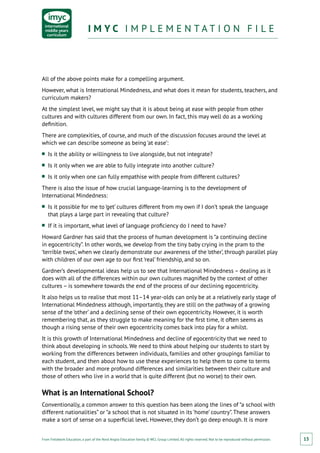 From Fieldwork Education, a part of the Nord Anglia Education family. © WCL Group Limited. All rights reserved. Not to be reproduced without permission.
I M Y C I M P L E M E N T A T I O N F I L EI M Y C I M P L E M E N T A T I O N F I L E
15
All of the above points make for a compelling argument.
However, what is International Mindedness, and what does it mean for students, teachers, and
curriculum makers?
At the simplest level, we might say that it is about being at ease with people from other
cultures and with cultures different from our own. In fact, this may well do as a working
definition.
There are complexities, of course, and much of the discussion focuses around the level at
which we can describe someone as being ‘at ease’:
■■ Is it the ability or willingness to live alongside, but not integrate?
■■ Is it only when we are able to fully integrate into another culture?
■■ Is it only when one can fully empathise with people from different cultures?
There is also the issue of how crucial language-learning is to the development of
International Mindedness:
■■ Is it possible for me to ‘get’ cultures different from my own if I don’t speak the language
that plays a large part in revealing that culture?
■■ If it is important, what level of language proficiency do I need to have?
Howard Gardner has said that the process of human development is “a continuing decline
in egocentricity”. In other words, we develop from the tiny baby crying in the pram to the
‘terrible twos’, when we clearly demonstrate our awareness of the ‘other’, through parallel play
with children of our own age to our first ‘real’ friendship, and so on.
Gardner’s developmental ideas help us to see that International Mindedness – dealing as it
does with all of the differences within our own cultures magnified by the context of other
cultures – is somewhere towards the end of the process of our declining egocentricity.
It also helps us to realise that most 11–14 year-olds can only be at a relatively early stage of
International Mindedness although, importantly, they are still on the pathway of a growing
sense of the ‘other’ and a declining sense of their own egocentricity. However, it is worth
remembering that, as they struggle to make meaning for the first time, it often seems as
though a rising sense of their own egocentricity comes back into play for a whilst.
It is this growth of International Mindedness and decline of egocentricity that we need to
think about developing in schools. We need to think about helping our students to start by
working from the differences between individuals, families and other groupings familiar to
each student, and then about how to use these experiences to help them to come to terms
with the broader and more profound differences and similarities between their culture and
those of others who live in a world that is quite different (but no worse) to their own.
What is an International School?
Conventionally, a common answer to this question has been along the lines of “a school with
different nationalities” or “a school that is not situated in its ‘home’ country”. These answers
make a sort of sense on a superficial level. However, they don’t go deep enough. It is more
 