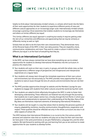 From Fieldwork Education, a part of the Nord Anglia Education family. © WCL Group Limited. All rights reserved. Not to be reproduced without permission.
I M Y C I M P L E M E N T A T I O N F I L EI M Y C I M P L E M E N T A T I O N F I L E
16
helpful to think about ‘internationally-minded’ schools, i.e. schools which build into the fabric
of their work opportunities for their students to experience different points of view and
different cultural approaches on an increasingly larger scale. Internationally-minded schools
encourage a growing critical awareness that enables students to increasingly see themselves
and others as ‘similar, different, but equal’.
This ‘similar, different, but equal’ approach is anything but woolly. It requires getting under
the skin of our similarities and differences and appreciating that we may be similarly or
differently ‘wrong’ as well as ‘right’.
Schools that are able to do this have their own characteristics. They demonstrate many
of the Personal Goals of the IMYC in their own daily practice. They are respectful, moral,
communicative, collaborative, and more. They work to create a culture in which ‘similar,
different, but equal’ is at the heart of everything that they do.
What is an International Curriculum?
In the IMYC, we have always claimed that we have done everything we can to embed
opportunities for students to develop International Mindedness into the curriculum. In
practice, this means that:
■■ Your students will work on their own, in pairs, in groups, and with the whole class, so that
they experience a different range of perspectives and intrapersonal and interpersonal
experiences on a regular basis.
■■ Your students will always learn through the immediate experience of their own culture
and environment, but not exclusively so. The IMYC provides many opportunities for your
students to look at issues through the lens of cultures and environments that are not their
own.
■■ The IMYC provides opportunities through its website and the Members’ Lounge for your
students to engage with students from other cultures around the world during their work.
■■ Your students are asked to think reflectively throughout the IMYC in order to foster their
developing understanding. These reflections are fostered not only through the journaling
that students do in each subject section but, critically, through the Exit Points in which your
students work collaboratively to represent their understanding of the Big Idea. Many of the
Big Ideas are themselves important elements of developing International Mindedness.
■■ Your students will be taught in a way that allows them to develop the personal qualities of
enquiry, adaptability, resilience, morality, communication, thoughtfulness, cooperation and
respect. These qualities should be reflected not only in the whole curriculum, but also in all
other aspects of school life.
The IMYC believes that International Mindedness is so crucial to the 21st century and the
personal and collective roles that our students will play out as they live their own lives that
we have given it the same prominence as we give Mathematics, Language Arts, and the other
subjects. We look forward to working with you and learning from you as we continue to create
opportunities for your students to develop further.
 