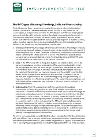 From Fieldwork Education, a part of the Nord Anglia Education family. © WCL Group Limited. All rights reserved. Not to be reproduced without permission.
I M Y C I M P L E M E N T A T I O N F I L EI M Y C I M P L E M E N T A T I O N F I L E
17
The IMYC types of learning: Knowledge, Skills and Understanding
The IMYC Learning Goals – academic, personal and international – form the foundation/
skeleton that the IMYC tasks were developed around. In order to fully understand the
Learning Goals, it is important to know that the IMYC believes that there are three types of
learning: knowledge, skills and understanding. Each has their own distinct characteristics
that impact on how they are planned for, learned, taught, assessed and reported on. We
believe that differentiating between them is crucial to the development of students’ learning,
and we therefore separate them in the Learning Goals. Therefore, the implications of these
differences are far-reaching and deserve proper consideration:
1.	 Knowledge: In the IMYC, ‘Knowledge’ refers to factual information. Knowledge is relatively
straightforward to teach and assess (through quizzes, tests, multiple choice, etc.), even if it
is not always that easy to recall. Knowledge is continually changing and expanding, which
creates a challenge for schools that have to choose what knowledge students should
know and learn in a restricted period of time. The knowledge content of the IMYC units
can be adapted to the requirements of any national curriculum.
2.	 Skills: In the IMYC, ‘Skills’ refer to things that students are able to do. Skills have to be
learned practically and need time to be practiced. The good news about skills is that
the more you practise them, the better you get! Skills are also transferable and tend to
be more stable than knowledge in almost all school subjects. For example, although
the equipment that scientists use may have changed over the past 200 years, the skills
needed remain largely the same. As we learn skills, we make a progression and, for
the IMYC, this progression takes the student from Beginning, through Developing, to
Mastering. Note that even ‘Mastering’ is not ‘mastery’. The reason that concert pianists and
professional golfers, for example, keep practising is that there is not an end point to the
development of skills.
3.	 Understanding: The IMYC agrees with the definition used in the famous book
Understanding by Design (Wiggens and McTighe, 2005) and sees understanding as “the
creation of a coherent schema through a combination of the acquisition of knowledge, the
practice and continual development of skills, and extended time for reflection”. It is often
experienced as a ‘aha’ moment – the moment in learning that we all strive for – but it
goes far beyond that, as learning always keeps on developing. None of us ever ‘gets there’,
so you cannot teach or control understanding. The IMYC unit tasks include journaling
questions that structure the students’ reflection on their learning and aim to support
developing understanding by linking back to the Big Idea. This creates the opportunity
for students to develop both subject and personal understanding. The Exit Point/Media
Project allows students to demonstrate their understanding and share the personal
meaning that they have made of their learning.
We believe knowledge, skills, and understanding act as a ‘wholearchy’, rather than a hierarchy,
with each different type of learning including and transcending the other. However, each does
have its own distinct characteristics, and it can be very powerful to ‘signpost’ to students what
kind of learning they are experiencing and what the implications of this are in the classroom.
 