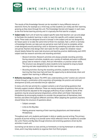 From Fieldwork Education, a part of the Nord Anglia Education family. © WCL Group Limited. All rights reserved. Not to be reproduced without permission.
I M Y C I M P L E M E N T A T I O N F I L EI M Y C I M P L E M E N T A T I O N F I L E
19
The results of the Knowledge Harvest can be recorded in many different manual or
electronic forms, for example as a mind map, so that students can visibly see their learning
growing as they move through the unit. The Knowledge Harvest will happen in each class
as the first formal learning activity, and it is typically the first task for a subject.
■■ Subject tasks: Each unit of work has subject-specific tasks that teachers can use and adapt
to facilitate the students’ learning in order to reach the specific unit’s subject Learning
Goals. These tasks are designed around a ‘concept’ in the subject and are not designed to
be ‘lesson plans’ or to take the same time to finish. For example, Task 1, which is normally
a Knowledge Harvest, can take just one period (or even half of one) to complete, whilst
a task designed around practising a skill or discovering something could take more than
one period. Teachers that design their own tasks for their subject for whatever reason
should ideally follow the same task structure and teaching practice. Additionally, each IMYC
subject task has research activities and recording activities:
−− Research Activities: Research activities will always precede recording activities.
During research activities, students use a variety of methods and work in different
group sizes to research a topic, find out information, or practise certain skills.
The structure was designed to allow students to be exposed to enquiry-based
learning and take responsibility for their own learning.
−− Recording Activities: During the recording activities, students interpret the
learning that they have had and have the opportunity to demonstrate, share and
explain their learning in different ways
■■ Reflective Journaling: As above. The IMYC sees understanding as the “creation of a coherent
schema through a combination of the acquisition of knowledge, the practice and continual
development of skills, and extended time for reflection”
In every unit, the last activity for a subject contains a set of journaling questions that
formally support student reflection. These are merely examples of questions that can be
used and should be adjusted to the language proficiency of your students. Some of the
questions may be around personal dispositions, whilst others will foster International
Mindedness by encouraging students to consider the perspectives of themselves, their
families and others throughout different activities. When adapting the questions, teachers
should follow the structure of questions about:
−− Subject concepts
−− Links to the Big Idea
−− Making personal meaning of their learning (dispositions and International
Mindedness)
Throughout each unit, students participate in daily or weekly journal writing. The primary
purpose of journal writing is to provide some initial reflection time for students to consider
the unit’s Theme and Big Idea through directive and orienting questions driven by the
activities in each unit.
Journaling can be done as class activity, as homework, or during homeroom or advisory
times, and it may help students to organise their Exit Point project.
 