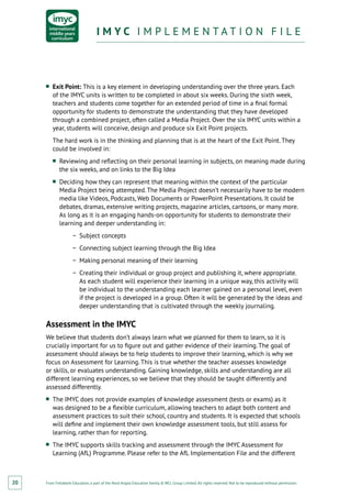 From Fieldwork Education, a part of the Nord Anglia Education family. © WCL Group Limited. All rights reserved. Not to be reproduced without permission.
I M Y C I M P L E M E N T A T I O N F I L EI M Y C I M P L E M E N T A T I O N F I L E
20
■■ Exit Point: This is a key element in developing understanding over the three years. Each
of the IMYC units is written to be completed in about six weeks. During the sixth week,
teachers and students come together for an extended period of time in a ﬁnal formal
opportunity for students to demonstrate the understanding that they have developed
through a combined project, often called a Media Project. Over the six IMYC units within a
year, students will conceive, design and produce six Exit Point projects.
The hard work is in the thinking and planning that is at the heart of the Exit Point. They
could be involved in:
■■ Reviewing and reﬂecting on their personal learning in subjects, on meaning made during
the six weeks, and on links to the Big Idea
■■ Deciding how they can represent that meaning within the context of the particular
Media Project being attempted. The Media Project doesn’t necessarily have to be modern
media like Videos, Podcasts, Web Documents or PowerPoint Presentations. It could be
debates, dramas, extensive writing projects, magazine articles, cartoons, or many more.
As long as it is an engaging hands-on opportunity for students to demonstrate their
learning and deeper understanding in:
−− Subject concepts
−− Connecting subject learning through the Big Idea
−− Making personal meaning of their learning
−− Creating their individual or group project and publishing it, where appropriate.
As each student will experience their learning in a unique way, this activity will
be individual to the understanding each learner gained on a personal level, even
if the project is developed in a group. Often it will be generated by the ideas and
deeper understanding that is cultivated through the weekly journaling.
Assessment in the IMYC
We believe that students don’t always learn what we planned for them to learn, so it is
crucially important for us to figure out and gather evidence of their learning. The goal of
assessment should always be to help students to improve their learning, which is why we
focus on Assessment for Learning. This is true whether the teacher assesses knowledge
or skills, or evaluates understanding. Gaining knowledge, skills and understanding are all
different learning experiences, so we believe that they should be taught differently and
assessed differently.
■■ The IMYC does not provide examples of knowledge assessment (tests or exams) as it
was designed to be a flexible curriculum, allowing teachers to adapt both content and
assessment practices to suit their school, country and students. It is expected that schools
will define and implement their own knowledge assessment tools, but still assess for
learning, rather than for reporting.
■■ The IMYC supports skills tracking and assessment through the IMYC Assessment for
Learning (AfL) Programme. Please refer to the AfL Implementation File and the different
 