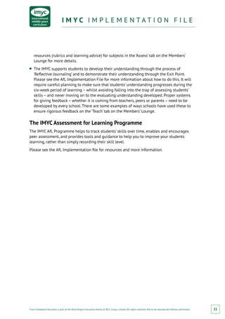 From Fieldwork Education, a part of the Nord Anglia Education family. © WCL Group Limited. All rights reserved. Not to be reproduced without permission.
I M Y C I M P L E M E N T A T I O N F I L EI M Y C I M P L E M E N T A T I O N F I L E
21
resources (rubrics and learning advice) for subjects in the ‘Assess’ tab on the Members’
Lounge for more details.
■■ The IMYC supports students to develop their understanding through the process of
‘Reflective Journaling’ and to demonstrate their understanding through the Exit Point.
Please see the AfL Implementation File for more information about how to do this. It will
require careful planning to make sure that students’ understanding progresses during the
six-week period of learning – whilst avoiding falling into the trap of assessing students’
skills – and never moving on to the evaluating understanding developed. Proper systems
for giving feedback – whether it is coming from teachers, peers or parents – need to be
developed by every school. There are some examples of ways schools have used these to
ensure rigorous feedback on the ‘Teach’ tab on the Members’ Lounge.
The IMYC Assessment for Learning Programme
The IMYC AfL Programme helps to track students’ skills over time, enables and encourages
peer assessment, and provides tools and guidance to help you to improve your students
learning, rather than simply recording their skill level.
Please see the AfL Implementation file for resources and more information.
 