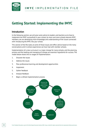 From Fieldwork Education, a part of the Nord Anglia Education family. © WCL Group Limited. All rights reserved. Not to be reproduced without permission.
I M Y C I M P L E M E N T A T I O N F I L EI M Y C I M P L E M E N T A T I O N F I L E
22
Getting Started: Implementing the IMYC
Introduction
In the following section, we will give some advice to leaders and teachers as to how to
implement the IMYC successfully in your school. As more and more schools become IMYC
members, we are developing more knowledge and understanding of the issues connected
with introducing the IMYC into your school.
This section of the file looks at some of those issues and offers advice based on the many
conversations and in-school experiences we have had with member schools.
Implementation of a new curriculum is a major change for many schools, and the planning
process and the leading and managing of change are essential ingredients for success. The
model below shows the six stages of implementation:
1.	 Discover the issues
2.	 Address the issues
3.	 Plan professional learning and development opportunities
4.	Implement
5.	 Gather feedback
6.	 Analyse feedback
7.	 Begin a refined implementation process
Discover the
curriculum
issues in your
schools
Address the
issues
Plan
professional
learning and
development
opportunities
Implement
Begin again to
deepen the
process
Analyse
feedback
Gather
feedback
 