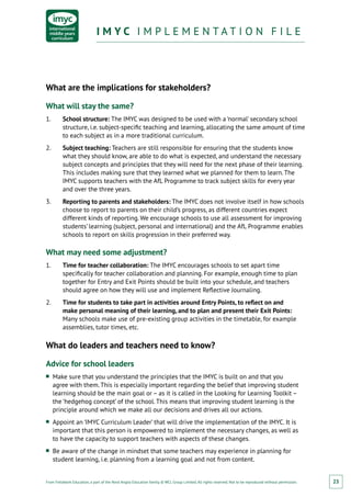 From Fieldwork Education, a part of the Nord Anglia Education family. © WCL Group Limited. All rights reserved. Not to be reproduced without permission.
I M Y C I M P L E M E N T A T I O N F I L EI M Y C I M P L E M E N T A T I O N F I L E
23
What are the implications for stakeholders?
What will stay the same?
1.	 School structure: The IMYC was designed to be used with a ‘normal’ secondary school
structure, i.e. subject-specific teaching and learning, allocating the same amount of time
to each subject as in a more traditional curriculum.
2.	 Subject teaching: Teachers are still responsible for ensuring that the students know
what they should know, are able to do what is expected, and understand the necessary
subject concepts and principles that they will need for the next phase of their learning.
This includes making sure that they learned what we planned for them to learn. The
IMYC supports teachers with the AfL Programme to track subject skills for every year
and over the three years.
3.	 Reporting to parents and stakeholders: The IMYC does not involve itself in how schools
choose to report to parents on their child’s progress, as different countries expect
different kinds of reporting. We encourage schools to use all assessment for improving
students’ learning (subject, personal and international) and the AfL Programme enables
schools to report on skills progression in their preferred way.
What may need some adjustment?
1.	 Time for teacher collaboration: The IMYC encourages schools to set apart time
specifically for teacher collaboration and planning. For example, enough time to plan
together for Entry and Exit Points should be built into your schedule, and teachers
should agree on how they will use and implement Reflective Journaling.
2.	 Time for students to take part in activities around Entry Points, to reflect on and
make personal meaning of their learning, and to plan and present their Exit Points:
Many schools make use of pre-existing group activities in the timetable, for example
assemblies, tutor times, etc.
What do leaders and teachers need to know?
Advice for school leaders
■■ Make sure that you understand the principles that the IMYC is built on and that you
agree with them. This is especially important regarding the belief that improving student
learning should be the main goal or – as it is called in the Looking for Learning Toolkit –
the ‘hedgehog concept’ of the school. This means that improving student learning is the
principle around which we make all our decisions and drives all our actions.
■■ Appoint an ‘IMYC Curriculum Leader’ that will drive the implementation of the IMYC. It is
important that this person is empowered to implement the necessary changes, as well as
to have the capacity to support teachers with aspects of these changes.
■■ Be aware of the change in mindset that some teachers may experience in planning for
student learning, i.e. planning from a learning goal and not from content.
 