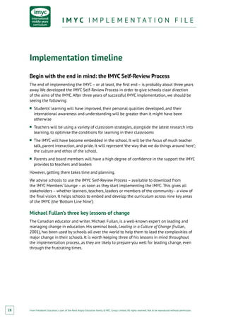 From Fieldwork Education, a part of the Nord Anglia Education family. © WCL Group Limited. All rights reserved. Not to be reproduced without permission.
I M Y C I M P L E M E N T A T I O N F I L EI M Y C I M P L E M E N T A T I O N F I L E
28
Implementation timeline
Begin with the end in mind: the IMYC Self-Review Process
The end of implementing the IMYC– or at least, the first end – is probably about three years
away. We developed the IMYC Self-Review Process in order to give schools clear direction
of the aims of the IMYC. After three years of successful IMYC implementation, we should be
seeing the following:
■■ Students’ learning will have improved, their personal qualities developed, and their
international awareness and understanding will be greater than it might have been
otherwise
■■ Teachers will be using a variety of classroom strategies, alongside the latest research into
learning, to optimise the conditions for learning in their classrooms
■■ The IMYC will have become embedded in the school. It will be the focus of much teacher
talk, parent interaction, and pride. It will represent ‘the way that we do things around here’;
the culture and ethos of the school.
■■ Parents and board members will have a high degree of confidence in the support the IMYC
provides to teachers and leaders
However, getting there takes time and planning.
We advise schools to use the IMYC Self-Review Process – available to download from
the IMYC Members’ Lounge – as soon as they start implementing the IMYC. This gives all
stakeholders – whether learners, teachers, leaders or members of the community– a view of
the final vision. It helps schools to embed and develop the curriculum across nine key areas
of the IMYC (the ‘Bottom Line Nine’).
Michael Fullan’s three key lessons of change
The Canadian educator and writer, Michael Fullan, is a well-known expert on leading and
managing change in education. His seminal book, Leading in a Culture of Change (Fullan,
2001), has been used by schools all over the world to help them to lead the complexities of
major change in their schools. It is worth keeping three of his lessons in mind throughout
the implementation process, as they are likely to prepare you well for leading change, even
through the frustrating times.
 