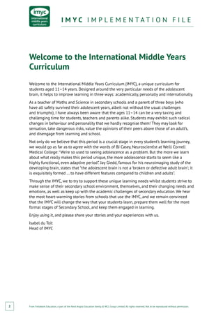 From Fieldwork Education, a part of the Nord Anglia Education family. © WCL Group Limited. All rights reserved. Not to be reproduced without permission.
I M Y C I M P L E M E N T A T I O N F I L EI M Y C I M P L E M E N T A T I O N F I L E
2
Welcome to the International Middle Years
Curriculum
Welcome to the International Middle Years Curriculum (IMYC), a unique curriculum for
students aged 11–14 years. Designed around the very particular needs of the adolescent
brain, it helps to improve learning in three ways: academically, personally and internationally.
As a teacher of Maths and Science in secondary schools and a parent of three boys (who
have all safely survived their adolescent years, albeit not without the usual challenges
and triumphs), I have always been aware that the ages 11–14 can be a very taxing and
challenging time for students, teachers and parents alike. Students may exhibit such radical
changes in behaviour and personality that we hardly recognise them! They may look for
sensation, take dangerous risks, value the opinions of their peers above those of an adult’s,
and disengage from learning and school.
Not only do we believe that this period is a crucial stage in every student’s learning journey,
we would go as far as to agree with the words of BJ Casey, Neuroscientist at Weill Cornell
Medical College: “We’re so used to seeing adolescence as a problem. But the more we learn
about what really makes this period unique, the more adolescence starts to seem like a
highly functional, even adaptive period”. Jay Giedd, famous for his neuroimaging study of the
developing brain, states that “the adolescent brain is not a ‘broken or defective adult brain’; it
is exquisitely formed … to have different features compared to children and adults”.
Through the IMYC, we to try to support these unique learning needs whilst students strive to
make sense of their secondary school environment, themselves, and their changing needs and
emotions, as well as keep up with the academic challenges of secondary education. We hear
the most heart-warming stories from schools that use the IMYC, and we remain convinced
that the IMYC will change the way that your students learn, prepare them well for the more
formal stages of Secondary School, and keep them engaged in learning.
Enjoy using it, and please share your stories and your experiences with us.
Isabel du Toit
Head of IMYC
 