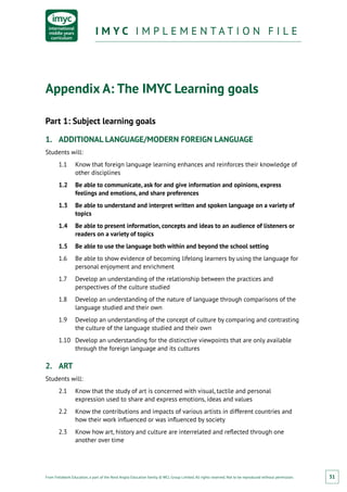 From Fieldwork Education, a part of the Nord Anglia Education family. © WCL Group Limited. All rights reserved. Not to be reproduced without permission.
I M Y C I M P L E M E N T A T I O N F I L EI M Y C I M P L E M E N T A T I O N F I L E
31
Appendix A: The IMYC Learning goals
Part 1: Subject learning goals
1.	 ADDITIONAL LANGUAGE/MODERN FOREIGN LANGUAGE
Students will:
1.1	 Know that foreign language learning enhances and reinforces their knowledge of
other disciplines
1.2	 Be able to communicate, ask for and give information and opinions, express
feelings and emotions, and share preferences
1.3	 Be able to understand and interpret written and spoken language on a variety of
topics
1.4	 Be able to present information, concepts and ideas to an audience of listeners or
readers on a variety of topics
1.5	 Be able to use the language both within and beyond the school setting
1.6	 Be able to show evidence of becoming lifelong learners by using the language for
personal enjoyment and enrichment
1.7	 Develop an understanding of the relationship between the practices and
perspectives of the culture studied
1.8	 Develop an understanding of the nature of language through comparisons of the
language studied and their own
1.9	 Develop an understanding of the concept of culture by comparing and contrasting
the culture of the language studied and their own
1.10	 Develop an understanding for the distinctive viewpoints that are only available
through the foreign language and its cultures
2.	 ART
Students will:
2.1	 Know that the study of art is concerned with visual, tactile and personal
expression used to share and express emotions, ideas and values
2.2	 Know the contributions and impacts of various artists in different countries and
how their work influenced or was influenced by society
2.3	 Know how art, history and culture are interrelated and reflected through one
another over time
 