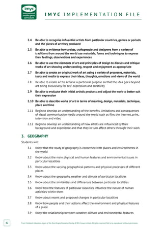From Fieldwork Education, a part of the Nord Anglia Education family. © WCL Group Limited. All rights reserved. Not to be reproduced without permission.
I M Y C I M P L E M E N T A T I O N F I L EI M Y C I M P L E M E N T A T I O N F I L E
32
2.4	 Be able to recognise influential artists from particular countries, genres or periods
and the pieces of art they produced
2.5	 Be able to evidence how artists, craftspeople and designers from a variety of
traditions from around the world use materials, forms and techniques to express
their feelings, observations and experiences
2.6	 Be able to use the elements of art and principles of design to discuss and critique
works of art showing understanding, respect and enjoyment as appropriate
2.7	 Be able to create an original work of art using a variety of processes, materials,
tools and media to express their ideas, thoughts, emotions and views of the world
2.8	 Be able to create art to achieve a particular purpose so that the idea goes beyond
art being exclusively for self-expression and creativity
2.9	 Be able to evaluate their initial artistic products and adjust the work to better suit
their expression
2.10	 Be able to describe works of art in terms of meaning, design, materials, technique,
place and time
2.11	 Begin to develop an understanding of the benefits, limitations and consequences
of visual communication media around the world such as film, the Internet, print,
television and video
2.12	 Begin to develop an understanding of how artists are influenced by their
background and experience and that they in turn affect others through their work
3.	 GEOGRAPHY
Students will:
3.1	 Know that the study of geography is concerned with places and environments in
the world
3.2	 Know about the main physical and human features and environmental issues in
particular localities
3.3	 Know about the varying geographical patterns and physical processes of different
places
3.4	 Know about the geography, weather and climate of particular localities
3.5	 Know about the similarities and differences between particular localities
3.6	 Know how the features of particular localities influence the nature of human
activities within them
3.7	 Know about recent and proposed changes in particular localities
3.8	 Know how people and their actions affect the environment and physical features
of a place
3.9	 Know the relationship between weather, climate and environmental features
 