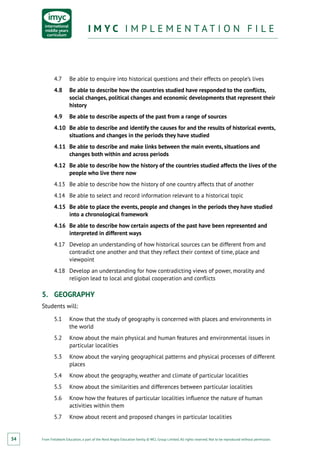 From Fieldwork Education, a part of the Nord Anglia Education family. © WCL Group Limited. All rights reserved. Not to be reproduced without permission.
I M Y C I M P L E M E N T A T I O N F I L EI M Y C I M P L E M E N T A T I O N F I L E
34
4.7	 Be able to enquire into historical questions and their effects on people’s lives
4.8	 Be able to describe how the countries studied have responded to the conflicts,
social changes, political changes and economic developments that represent their
history
4.9	 Be able to describe aspects of the past from a range of sources
4.10	 Be able to describe and identify the causes for and the results of historical events,
situations and changes in the periods they have studied
4.11	 Be able to describe and make links between the main events, situations and
changes both within and across periods
4.12	 Be able to describe how the history of the countries studied affects the lives of the
people who live there now
4.13	 Be able to describe how the history of one country affects that of another
4.14	 Be able to select and record information relevant to a historical topic
4.15	 Be able to place the events, people and changes in the periods they have studied
into a chronological framework
4.16	 Be able to describe how certain aspects of the past have been represented and
interpreted in different ways
4.17	 Develop an understanding of how historical sources can be different from and
contradict one another and that they reflect their context of time, place and
viewpoint
4.18	 Develop an understanding for how contradicting views of power, morality and
religion lead to local and global cooperation and conflicts
5.	 GEOGRAPHY
Students will:
5.1	 Know that the study of geography is concerned with places and environments in
the world
5.2	 Know about the main physical and human features and environmental issues in
particular localities
5.3	 Know about the varying geographical patterns and physical processes of different
places
5.4	 Know about the geography, weather and climate of particular localities
5.5	 Know about the similarities and differences between particular localities
5.6	 Know how the features of particular localities influence the nature of human
activities within them
5.7	 Know about recent and proposed changes in particular localities
 