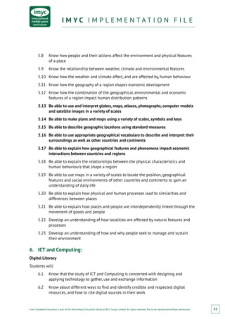 From Fieldwork Education, a part of the Nord Anglia Education family. © WCL Group Limited. All rights reserved. Not to be reproduced without permission.
I M Y C I M P L E M E N T A T I O N F I L EI M Y C I M P L E M E N T A T I O N F I L E
35
5.8	 Know how people and their actions affect the environment and physical features
of a place
5.9	 Know the relationship between weather, climate and environmental features
5.10	 Know how the weather and climate affect, and are affected by, human behaviour
5.11	 Know how the geography of a region shapes economic development
5.12	 Know how the combination of the geographical, environmental and economic
features of a region impact human distribution patterns
5.13	 Be able to use and interpret globes, maps, atlases, photographs, computer models
and satellite images in a variety of scales
5.14	 Be able to make plans and maps using a variety of scales, symbols and keys
5.15	 Be able to describe geographic locations using standard measures
5.16	 Be able to use appropriate geographical vocabulary to describe and interpret their
surroundings as well as other countries and continents
5.17	 Be able to explain how geographical features and phenomena impact economic
interactions between countries and regions
5.18	 Be able to explain the relationships between the physical characteristics and
human behaviours that shape a region
5.19	 Be able to use maps in a variety of scales to locate the position, geographical
features and social environments of other countries and continents to gain an
understanding of daily life
5.20	 Be able to explain how physical and human processes lead to similarities and
differences between places
5.21	 Be able to explain how places and people are interdependently linked through the
movement of goods and people
5.22	 Develop an understanding of how localities are affected by natural features and
processes
5.23	 Develop an understanding of how and why people seek to manage and sustain
their environment
6.	 ICT and Computing:
Digital Literacy
Students will:
6.1	 Know that the study of ICT and Computing is concerned with designing and
applying technology to gather, use and exchange information
6.2	 Know about different ways to find and identify credible and respected digital
resources, and how to cite digital sources in their work
 