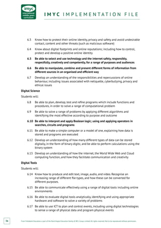 From Fieldwork Education, a part of the Nord Anglia Education family. © WCL Group Limited. All rights reserved. Not to be reproduced without permission.
I M Y C I M P L E M E N T A T I O N F I L EI M Y C I M P L E M E N T A T I O N F I L E
36
6.3	 Know how to protect their online identity, privacy and safety and avoid undesirable
contact, content and other threats (such as malicious software)
6.4	 Know about digital footprints and online reputations; including how to control,
protect and develop a positive online identity
6.5	 Be able to select and use technology and the internet safely, responsibly,
respectfully, creatively and competently, for a range of purposes and audiences
6.6	 Be able to manipulate, combine and present different forms of information from
different sources in an organised and efficient way
6.7	 Develop an understanding of the responsibilities and repercussions of online
behaviour, including issues associated with netiquette, cyberbullying, privacy and
ethical issues
Digital Science
Students will:
6.8	 Be able to plan, develop, test and refine programs which include functions and
procedures, in order to solve a range of computational problem
6.9	 Be able to solve a range of problems by applying different algorithms and
identifying the most effective according to purpose and outcome
6.10	 Be able to interpret and apply Boolean logic; using and applying operators in
searches, circuits and programs
6.11	 Be able to make a simple computer or a model of one, explaining how data is
stored and programs are executed
6.12	 Develop an understanding of how many different types of data can be stored
digitally, in the form of binary digits; and be able to perform calculations using the
binary system
6.13	 Develop an understanding of how the internet, the World Wide Web and Cloud
computing function, and how they facilitate communication and creativity
Digital Tools
Students will:
6.14	 Know how to produce and edit text, image, audio, and video. Recognise an
increasing range of different file types, and how these can be converted for
different purposes.
6.15	 Be able to communicate effectively using a range of digital tools including online
environments
6.16	 Be able to evaluate digital tools analytically, identifying and using appropriate
hardware and software to solve a variety of problems
6.17	 Be able to use ICT to plan and control events, including using digital technologies
to sense a range of physical data and program physical events
 