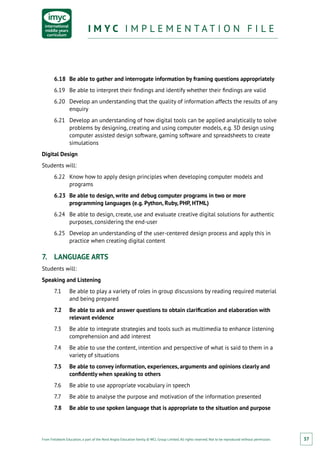 From Fieldwork Education, a part of the Nord Anglia Education family. © WCL Group Limited. All rights reserved. Not to be reproduced without permission.
I M Y C I M P L E M E N T A T I O N F I L EI M Y C I M P L E M E N T A T I O N F I L E
37
6.18	 Be able to gather and interrogate information by framing questions appropriately
6.19	 Be able to interpret their findings and identify whether their findings are valid
6.20	 Develop an understanding that the quality of information affects the results of any
enquiry
6.21	 Develop an understanding of how digital tools can be applied analytically to solve
problems by designing, creating and using computer models, e.g. 3D design using
computer assisted design software, gaming software and spreadsheets to create
simulations
Digital Design
Students will:
6.22	 Know how to apply design principles when developing computer models and
programs
6.23	 Be able to design, write and debug computer programs in two or more
programming languages (e.g. Python, Ruby, PHP, HTML)
6.24	 Be able to design, create, use and evaluate creative digital solutions for authentic
purposes, considering the end-user
6.25	 Develop an understanding of the user-centered design process and apply this in
practice when creating digital content
7.	 LANGUAGE ARTS
Students will:
Speaking and Listening
7.1	 Be able to play a variety of roles in group discussions by reading required material
and being prepared
7.2	 Be able to ask and answer questions to obtain clarification and elaboration with
relevant evidence
7.3	 Be able to integrate strategies and tools such as multimedia to enhance listening
comprehension and add interest
7.4	 Be able to use the content, intention and perspective of what is said to them in a
variety of situations
7.5	 Be able to convey information, experiences, arguments and opinions clearly and
confidently when speaking to others
7.6	 Be able to use appropriate vocabulary in speech
7.7	 Be able to analyse the purpose and motivation of the information presented
7.8	 Be able to use spoken language that is appropriate to the situation and purpose
 