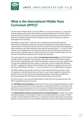 From Fieldwork Education, a part of the Nord Anglia Education family. © WCL Group Limited. All rights reserved. Not to be reproduced without permission.
I M Y C I M P L E M E N T A T I O N F I L EI M Y C I M P L E M E N T A T I O N F I L E
3
What is the International Middle Years
Curriculum (IMYC)?
The International Middle Years Curriculum (IMYC) is a curriculum aimed at 11–14-year-old
students, designed around the needs of the maturing adolescent brain. The IMYC inspires
students during a time when many, overwhelmed by the combination of the transition from
primary to secondary education and the changes in their bodies and brains, can become
disengaged in their learning.
Neurological research tells us that the brain is synthesising and specialising during
adolescence. Consequently, middle years students need particular support organising and
connecting their thinking and learning. This ‘fine tuning’ of the brain requires young people to
make connections and make meaning of their learning like never before – in a ‘use it or lose
it’ fashion. They engage most in learning when they can see the relevance of what they are
learning about, and when they are actively involved in the process. The IMYC takes this into
account and specifically addresses each of these learning needs.
We recommend that you visit our website (www.greatlearning.com/imyc and IMYC Members’
Lounge) as often as possible. Ensure that you really make use of the ‘My Fieldwork’ page in
order to tailor it specifically to your needs. The Members’ Lounge also gives you opportunities
to meet and collaborate with other schools. Furthermore, as we are continually improving
the IMYC–updating this Teachers’ Implementation File, adding and updating unit tasks, and
sharing new information and ideas – it is worth checking up on any developments regularly.
The IMYC endeavours to provide you with all of the practical help that you need in order
to implement a truly learning-focused curriculum in your school, support the needs of the
students of this very interesting, yet challenging, age group, and facilitate collaborative
planning, Assessment for Learning, and improving learning in the classroom.
We wish you well in your use and implementation of the IMYC, and we welcome you to the
IMYC’s worldwide learning community.
The Self-Review and Accreditation documents, which can also be found the Members’ Lounge,
are very useful documents for schools that wish to implement the IMYC to its full power and
potential, and we encourage you to use it to track your implementation progress and success
from the very beginning, even if you do not intend to ever apply for a formal Accreditation.
The Implementation Guide for the Assessment for Learning Programme is another very useful
document available on the Members’ Lounge, and we recommend that you study it in detail
in order to fully understand the IMYC view on assessment and the support that we provide to
teachers, as well as what we expect teachers and schools to add to the materials themselves.
 