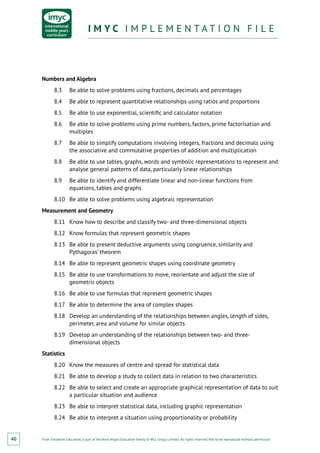 From Fieldwork Education, a part of the Nord Anglia Education family. © WCL Group Limited. All rights reserved. Not to be reproduced without permission.
I M Y C I M P L E M E N T A T I O N F I L EI M Y C I M P L E M E N T A T I O N F I L E
40
Numbers and Algebra
8.3	 Be able to solve problems using fractions, decimals and percentages
8.4	 Be able to represent quantitative relationships using ratios and proportions
8.5	 Be able to use exponential, scientific and calculator notation
8.6	 Be able to solve problems using prime numbers, factors, prime factorisation and
multiples
8.7	 Be able to simplify computations involving integers, fractions and decimals using
the associative and commutative properties of addition and multiplication
8.8	 Be able to use tables, graphs, words and symbolic representations to represent and
analyse general patterns of data, particularly linear relationships
8.9	 Be able to identify and differentiate linear and non-linear functions from
equations, tables and graphs
8.10	 Be able to solve problems using algebraic representation
Measurement and Geometry
8.11	 Know how to describe and classify two- and three-dimensional objects
8.12	 Know formulas that represent geometric shapes
8.13	 Be able to present deductive arguments using congruence, similarity and
Pythagoras’ theorem
8.14	 Be able to represent geometric shapes using coordinate geometry
8.15	 Be able to use transformations to move, reorientate and adjust the size of
geometric objects
8.16	 Be able to use formulas that represent geometric shapes
8.17	 Be able to determine the area of complex shapes
8.18	 Develop an understanding of the relationships between angles, length of sides,
perimeter, area and volume for similar objects
8.19	 Develop an understanding of the relationships between two- and three-
dimensional objects
Statistics
8.20	 Know the measures of centre and spread for statistical data
8.21	 Be able to develop a study to collect data in relation to two characteristics
8.22	 Be able to select and create an appropriate graphical representation of data to suit
a particular situation and audience
8.23	 Be able to interpret statistical data, including graphic representation
8.24	 Be able to interpret a situation using proportionality or probability
 