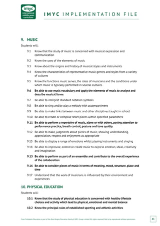 From Fieldwork Education, a part of the Nord Anglia Education family. © WCL Group Limited. All rights reserved. Not to be reproduced without permission.
I M Y C I M P L E M E N T A T I O N F I L EI M Y C I M P L E M E N T A T I O N F I L E
41
9.	 MUSIC
Students will:
9.1	 Know that the study of music is concerned with musical expression and
communication
9.2	 Know the uses of the elements of music
9.3	 Know about the origins and history of musical styles and instruments
9.4	 Know the characteristics of representative music genres and styles from a variety
of cultures
9.5	 Know the functions music serves, the roles of musicians and the conditions under
which music is typically performed in several cultures
9.6	 Be able to use music vocabulary and apply the elements of music to analyse and
describe musical forms
9.7	 Be able to interpret standard notation symbols
9.8	 Be able to sing and/or play a melody with accompaniment
9.9	 Be able to make links between music and other disciplines taught in school
9.10	 Be able to create or compose short pieces within specified parameters
9.11	 Be able to perform a repertoire of music, alone or with others, paying attention to
performance practice, breath control, posture and tone quality
9.12	 Be able to make judgments about pieces of music, showing understanding,
appreciation, respect and enjoyment as appropriate
9.13	 Be able to display a range of emotions whilst playing instruments and singing
9.14	 Be able to improvise, extend or create music to express emotion, ideas, creativity
and imagination
9.15	 Be able to perform as part of an ensemble and contribute to the overall experience
of the collaboration
9.16	 Be able to consider pieces of music in terms of meaning, mood, structure, place and
time
9.17	 Understand that the work of musicians is influenced by their environment and
experiences
10.	PHYSICAL EDUCATION
Students will:
10.1	 Know that the study of physical education is concerned with healthy lifestyle
choices and activity which lead to physical, emotional and mental balance
10.2	 Know the principal rules of established sporting and athletic activities
 