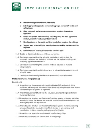 From Fieldwork Education, a part of the Nord Anglia Education family. © WCL Group Limited. All rights reserved. Not to be reproduced without permission.
I M Y C I M P L E M E N T A T I O N F I L EI M Y C I M P L E M E N T A T I O N F I L E
43
b)	 Plan an investigation and make predictions
c)	 Select appropriate apparatus and sampling groups, and identify health and
safety issues
d)	 Make systematic and accurate measurements to gather data to test a
hypothesis
e)	 Record and present his/her findings accurately using the most appropriate
medium, scientific vocabulary and conventions
f)	 Identify patterns in the results and draw conclusions based on the evidence
g)	 Suggest ways in which his/her investigations and working methods could be
improved
h)	 Relate their own investigations to wider scientific ideas
11.3	 Be able to discriminate between evidence and opinion
11.4	 Develop an understanding that scientific knowledge is built up from the
systematic collection and analysis of evidence and the application of rigorous
reasoning applied to the evidence
11.5	 Develop an understanding that scientific evidence is subject to multiple
interpretations
11.6	 Develop an understanding of the importance of using objective evidence to test
scientific ideas
11.7	 Develop an understanding of the ethical responsibility all scientists face
The Science of Living Things (Biology)
Students will:
11.8	 Know about the fundamental units/building blocks of life and that all living
organisms are configured around structures; hierarchical organisation from cells to
tissues to organs to systems to organisms
11.9	 Know the structure and functions of a cell, tissue, organs and organ systems in
humans and animals
11.10	Know about the structure and functions of complex systems in humans and other
animals; including the skeletal and muscular systems, nutrition and digestion, gas
exchange systems and reproduction
11.11	Know about the structure and functions of complex systems in plants; including
photosynthesis in the leaves, the role of leaf stomata in gas exchange and
reproduction in plants, including pollination and fertilisation
11.12	Know about the seven characteristics which define living things
11.13	Know about taxonomy: the classification of living things
 