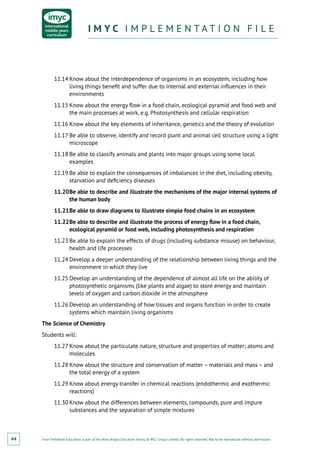 From Fieldwork Education, a part of the Nord Anglia Education family. © WCL Group Limited. All rights reserved. Not to be reproduced without permission.
I M Y C I M P L E M E N T A T I O N F I L EI M Y C I M P L E M E N T A T I O N F I L E
44
11.14	Know about the interdependence of organisms in an ecosystem, including how
living things benefit and suffer due to internal and external influences in their
environments
11.15	Know about the energy flow in a food chain, ecological pyramid and food web and
the main processes at work, e.g. Photosynthesis and cellular respiration
11.16	Know about the key elements of inheritance, genetics and the theory of evolution
11.17	Be able to observe, identify and record plant and animal cell structure using a light
microscope
11.18	Be able to classify animals and plants into major groups using some local
examples
11.19	Be able to explain the consequences of imbalances in the diet, including obesity,
starvation and deficiency diseases
11.20	Be able to describe and illustrate the mechanisms of the major internal systems of
the human body
11.21	Be able to draw diagrams to illustrate simple food chains in an ecosystem
11.22	Be able to describe and illustrate the process of energy flow in a food chain,
ecological pyramid or food web, including photosynthesis and respiration
11.23	Be able to explain the effects of drugs (including substance misuse) on behaviour,
health and life processes
11.24	Develop a deeper understanding of the relationship between living things and the
environment in which they live
11.25	Develop an understanding of the dependence of almost all life on the ability of
photosynthetic organisms (like plants and algae) to store energy and maintain
levels of oxygen and carbon dioxide in the atmosphere
11.26	Develop an understanding of how tissues and organs function in order to create
systems which maintain living organisms
The Science of Chemistry
Students will:
11.27	Know about the particulate nature, structure and properties of matter; atoms and
molecules
11.28	Know about the structure and conservation of matter – materials and mass – and
the total energy of a system
11.29	Know about energy transfer in chemical reactions (endothermic and exothermic
reactions)
11.30	Know about the differences between elements, compounds, pure and impure
substances and the separation of simple mixtures
 