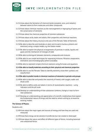 From Fieldwork Education, a part of the Nord Anglia Education family. © WCL Group Limited. All rights reserved. Not to be reproduced without permission.
I M Y C I M P L E M E N T A T I O N F I L EI M Y C I M P L E M E N T A T I O N F I L E
45
11.31	Know about the formation of chemical bonds (covalent, ionic, and metallic)
between atoms to form molecules and other compounds
11.32	Know about chemical reactions as the rearrangement or regrouping of atoms and
the conservation of elements
11.33	Know about the chemical properties of common substances
11.34	Know about acids, bases and alkalis, their properties and chemical reactions
11.35	Know about the history, structure and uses of the Periodic Table of Elements
11.36	Be able to describe and illustrate an atom and its parts (nucleus, protons and
electrons) using a simple model, e.g. the Dalton model
11.37	Be able to explain the physical arrangements of particles in solids, liquids and
gases and the mechanism of changes of state
11.38	Be able to distinguish between elements, compounds and mixtures
11.39	Be able to use simple techniques for separating mixtures: filtration, evaporation,
distillation and chromatography (where available)
11.40	Be able to represent simple chemical reactions using formulae and equations
11.41	Be able to classify materials according to their physical and chemical properties
11.42	Be able to use the Periodic Table to identify elements, know their symbols and
classify them
11.43	Be able to predict trends in chemical reactions of elements in periods and groups
11.44	Be able to describe and predict the reactivity of metals with oxygen, water and
dilute acids
11.45	Be able to define acids and alkalis in terms of neutralisation reactions – using
indicators and the pH scale
11.46	Develop an understanding of how substances combine, change or react to form
new substances
11.47	Develop an understanding and appreciation of scientific models/laws that explain
the fundamental nature of things and the need to remain willing to re-examine
existing models
The Science of Physics
Students will:
11.48	Know about the major types and sources of energy and how they are used and
measured
11.49	Know that energy can be stored or transferred, but not created or destroyed
11.50	Know about the nature and effect of different types of forces, including balanced
and unbalanced forces
 