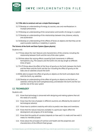 From Fieldwork Education, a part of the Nord Anglia Education family. © WCL Group Limited. All rights reserved. Not to be reproduced without permission.
I M Y C I M P L E M E N T A T I O N F I L EI M Y C I M P L E M E N T A T I O N F I L E
47
11.72	Be able to construct and use a simple Electromagnet
11.73	Develop an understanding of energy, its sources, uses and manifestations in
multiple phenomena
11.74	Develop an understanding of the conservation and transfer of energy in a system
11.75	Develop an understanding of the relationships between time, distance, velocity
and acceleration
11.76	Develop an understanding of the effects of forces on objects and that they can be
used to predict stability or instability in systems
The Science of the Earth and Solar System (Space physics)
Students will:
11.77	Know about the main features and characteristics of the universe, including the
relationship between Earth and the rest of the solar system
11.78	Know about the varying effects caused by Earth movements in different
hemispheres. (E.g. The seasons and the Earth’s tilt and day length at different
times of year)
11.79	4.79 Know about the effect of the force of gravity on the Earth, between the Earth
and the Moon and the Earth and the Sun including the effect of gravity on the
tides and on satellites around the Earth
11.80	Be able to explain the effect of gravity on objects on the Earth and objects that
orbit the Earth, e.g. satellites
11.81	Develop an understanding of the effect of gravity on objects on the Earth, on
satellites orbiting the Earth (weightlessness), and between the Earth and the Sun
and the rest of the solar system
12.	TECHNOLOGY
Students will:
12.1	 Know that technology is concerned with designing and making systems that aid
the needs of a society
12.2	 Know how the lives of people in different countries are affected by the extent of
technological advance
12.3	 Know how to combine creativity with skills to predict new ideas and inventions
12.4	 Know that the natural resources available in a particular region affect the
development and progress of its technology
12.5	 Know that the quality of a product depends on how well it is made and how well it
meets its intended purpose
12.6	 Know about the principles of nutrition and health and the properties and
characteristics of the different food groups
 