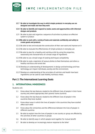 From Fieldwork Education, a part of the Nord Anglia Education family. © WCL Group Limited. All rights reserved. Not to be reproduced without permission.
I M Y C I M P L E M E N T A T I O N F I L EI M Y C I M P L E M E N T A T I O N F I L E
48
12.7	 Be able to investigate the way in which simple products in everyday use are
designed and made and how they work
12.8	 Be able to identify and respond to needs, wants and opportunities with informed
designs and products
12.9	 Be able to plan and organise a sequence of activities to produce an effective
system or product
12.10	Be able to work with a variety of tools and materials confidently and safely to
create goods and products
12.11	Be able to test and evaluate the construction of their own work and improve on it
12.12	Be able to evaluate the effectiveness of simple products in everyday use
12.13	Be able to plan for a healthy and nutritious dish by using the properties,
seasonality and characteristics of a broad range of ingredients
12.14	Be able to use a broad range of cooking techniques competently
12.15	Be able to cook a repertoire of savoury dishes to feed themselves and others a
healthy nutritious and varied diet
12.16	Develop an understanding of developments in design and technology and how
technology can impact individuals, society and the environment.
12.17	Develop an understanding of the principles of nutrition and health how basic
ingredients can be used to cook healthy, nutritious meals.
Part 2: The International Learning Goals
1.	 INTERNATIONAL MINDEDNESS
Students will:
1.1	 Know about the key features related to the different lives of people in their home
country and, where appropriate, their parents’ home countries
1.2	 Know about the key features related to the different lives of people in the
countries they have studied
1.3	 Know about ways in which the lives of people in the countries they have studied
affect each other
1.4	 Know about the similarities and the differences between the lives of people in
different countries
1.5	 Be able to explain how the lives of people in one country or group are affected by
the activities of other countries or groups
1.6	 Be able to identify ways in which people work together for mutual benefit
1.7	 Be able to develop an increasingly mature response to the ‘other’
 