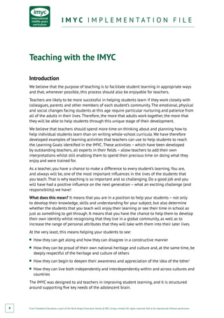 From Fieldwork Education, a part of the Nord Anglia Education family. © WCL Group Limited. All rights reserved. Not to be reproduced without permission.
I M Y C I M P L E M E N T A T I O N F I L EI M Y C I M P L E M E N T A T I O N F I L E
4
Teaching with the IMYC
Introduction
We believe that the purpose of teaching is to facilitate student learning in appropriate ways
and that, whenever possible, this process should also be enjoyable for teachers.
Teachers are likely to be more successful in helping students learn if they work closely with
colleagues, parents and other members of each student’s community. The emotional, physical
and social changes facing students at this age require particular nurturing and patience from
all of the adults in their lives. Therefore, the more that adults work together, the more that
they will be able to help students through this unique stage of their development.
We believe that teachers should spend more time on thinking about and planning how to
help individual students learn than on writing whole-school curricula. We have therefore
developed examples of learning activities that teachers can use to help students to reach
the Learning Goals identified in the IMYC. These activities – which have been developed
by outstanding teachers, all experts in their fields – allow teachers to add their own
interpretations whilst still enabling them to spend their precious time on doing what they
enjoy and were trained for.
As a teacher, you have a chance to make a difference to every student’s learning. You are,
and always will be, one of the most important influences in the lives of the students that
you teach. That is why teaching is so important and so challenging. Do a good job and you
will have had a positive influence on the next generation – what an exciting challenge (and
responsibility) we have!
What does this mean? It means that you are in a position to help your students – not only
to develop their knowledge, skills and understanding for your subject, but also determine
whether the students that you teach will enjoy their learning or see their time in school as
just as something to get through. It means that you have the chance to help them to develop
their own identity whilst recognising that they live in a global community, as well as to
increase the range of personal attributes that they will take with them into their later lives.
At the very least, this means helping your students to see:
■■ How they can get along and how they can disagree in a constructive manner
■■ How they can be proud of their own national heritage and culture and, at the same time, be
deeply respectful of the heritage and culture of others
■■ How they can begin to deepen their awareness and appreciation of the idea of the ‘other’
■■ How they can live both independently and interdependently within and across cultures and
countries
The IMYC was designed to aid teachers in improving student learning, and it is structured
around supporting five key needs of the adolescent brain.
 