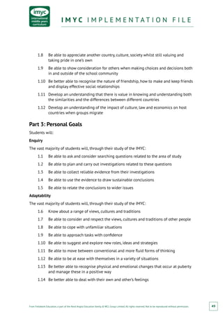 From Fieldwork Education, a part of the Nord Anglia Education family. © WCL Group Limited. All rights reserved. Not to be reproduced without permission.
I M Y C I M P L E M E N T A T I O N F I L EI M Y C I M P L E M E N T A T I O N F I L E
49
1.8	 Be able to appreciate another country, culture, society whilst still valuing and
taking pride in one’s own
1.9	 Be able to show consideration for others when making choices and decisions both
in and outside of the school community
1.10	 Be better able to recognise the nature of friendship, how to make and keep friends
and display effective social relationships
1.11	 Develop an understanding that there is value in knowing and understanding both
the similarities and the differences between different countries
1.12	 Develop an understanding of the impact of culture, law and economics on host
countries when groups migrate
Part 3: Personal Goals
Students will:
Enquiry
The vast majority of students will, through their study of the IMYC:
1.1	 Be able to ask and consider searching questions related to the area of study
1.2	 Be able to plan and carry out investigations related to these questions
1.3	 Be able to collect reliable evidence from their investigations
1.4	 Be able to use the evidence to draw sustainable conclusions
1.5	 Be able to relate the conclusions to wider issues
Adaptability
The vast majority of students will, through their study of the IMYC:
1.6	 Know about a range of views, cultures and traditions
1.7	 Be able to consider and respect the views, cultures and traditions of other people
1.8	 Be able to cope with unfamiliar situations
1.9	 Be able to approach tasks with confidence
1.10	 Be able to suggest and explore new roles, ideas and strategies
1.11	 Be able to move between conventional and more fluid forms of thinking
1.12	 Be able to be at ease with themselves in a variety of situations
1.13	 Be better able to recognise physical and emotional changes that occur at puberty
and manage these in a positive way
1.14	 Be better able to deal with their own and other’s feelings
 