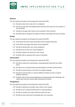 From Fieldwork Education, a part of the Nord Anglia Education family. © WCL Group Limited. All rights reserved. Not to be reproduced without permission.
I M Y C I M P L E M E N T A T I O N F I L EI M Y C I M P L E M E N T A T I O N F I L E
50
Resilience
The vast majority of students will, through their study of the IMYC:
1.15	 Be able to stick with a task until it is completed
1.16	 Be able to cope with the disappointment they face when they are not successful in
their activities
1.17	 Be able to try again when they are not successful in their activities
1.18	 Be better able to recognise the stages of emotion associated with loss and change
Morality
The vast majority of students will, through their study of the IMYC:
1.19	 Know about the moral issues associated with the subjects they study
1.20	 Know about and respect alternative moral standpoints
1.21	 Be able to develop their own moral standpoints
1.22	 Be able to act on their own moral standpoints
1.23	 Be able to explain the reasons for their actions
1.24	 Be better able to recognise their value as individuals
Communication
The vast majority of students will, through their study of the IMYC:
1.25	 Be able to make their meaning plain using appropriate verbal and non-verbal
forms
1.26	 Be able to use a variety of tools and technologies to aid their communication
1.27	 Be able to communicate in more than one spoken language
1.28	 Be able to communicate in a range of different contexts and with a range of
different audiences
1.29	 Be better able to communicate effectively and appropriately with individuals, and
reflect upon how their actions affect themselves and others
Thoughtfulness
The vast majority of students will, through their study of the IMYC:
1.30	 Be able to identify and consider issues raised in their studies
1.31	 Be able to use a range of thinking skills in solving problems
1.32	 Be able to consider and respect alternative points of view
1.33	 Be able to draw conclusions and develop their own reasoning
 