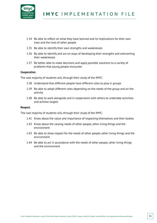 From Fieldwork Education, a part of the Nord Anglia Education family. © WCL Group Limited. All rights reserved. Not to be reproduced without permission.
I M Y C I M P L E M E N T A T I O N F I L EI M Y C I M P L E M E N T A T I O N F I L E
51
1.34	 Be able to reflect on what they have learned and its implications for their own
lives and the lives of other people
1.35	 Be able to identify their own strengths and weaknesses
1.36	 Be able to identify and act on ways of developing their strengths and overcoming
their weaknesses
1.37	 Be better able to make decisions and apply possible solutions to a variety of
problems that young people encounter
Cooperation
The vast majority of students will, through their study of the IMYC:
1.38	 Understand that different people have different roles to play in groups
1.39	 Be able to adopt different roles depending on the needs of the group and on the
activity
1.40	 Be able to work alongside and in cooperation with others to undertake activities
and achieve targets
Respect
The vast majority of students will, through their study of the IMYC:
1.41	 Know about the value and importance of respecting themselves and their bodies
1.42	 Know about the varying needs of other people, other living things and the
environment
1.43	 Be able to show respect for the needs of other people, other living things and the
environment
1.44	 Be able to act in accordance with the needs of other people, other living things
and the environment
 