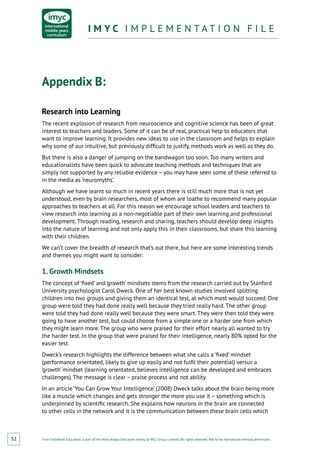 From Fieldwork Education, a part of the Nord Anglia Education family. © WCL Group Limited. All rights reserved. Not to be reproduced without permission.
I M Y C I M P L E M E N T A T I O N F I L EI M Y C I M P L E M E N T A T I O N F I L E
52
Appendix B:
Research into Learning
The recent explosion of research from neuroscience and cognitive science has been of great
interest to teachers and leaders. Some of it can be of real, practical help to educators that
want to improve learning. It provides new ideas to use in the classroom and helps to explain
why some of our intuitive, but previously difficult to justify, methods work as well as they do.
But there is also a danger of jumping on the bandwagon too soon. Too many writers and
educationalists have been quick to advocate teaching methods and techniques that are
simply not supported by any reliable evidence – you may have seen some of these referred to
in the media as ‘neuromyths’.
Although we have learnt so much in recent years there is still much more that is not yet
understood, even by brain researchers, most of whom are loathe to recommend many popular
approaches to teachers at all. For this reason we encourage school leaders and teachers to
view research into learning as a non-negotiable part of their own learning and professional
development. Through reading, research and sharing, teachers should develop deep insights
into the nature of learning and not only apply this in their classrooms, but share this learning
with their children.
We can’t cover the breadth of research that’s out there, but here are some interesting trends
and themes you might want to consider:
1. Growth Mindsets
The concept of ‘fixed’ and ‘growth’ mindsets stems from the research carried out by Stanford
University psychologist Carol Dweck. One of her best known studies involved splitting
children into two groups and giving them an identical test, at which most would succeed. One
group were told they had done really well because they tried really hard. The other group
were told they had done really well because they were smart. They were then told they were
going to have another test, but could choose from a simple one or a harder one from which
they might learn more. The group who were praised for their effort nearly all wanted to try
the harder test. In the group that were praised for their intelligence, nearly 80% opted for the
easier test.
Dweck’s research highlights the difference between what she calls a ‘fixed’ mindset
(performance orientated, likely to give up easily and not fulfil their potential) versus a
‘growth’ mindset (learning orientated, believes intelligence can be developed and embraces
challenges). The message is clear – praise process and not ability.
In an article ‘You Can Grow Your Intelligence’ (2008) Dweck talks about the brain being more
like a muscle which changes and gets stronger the more you use it – something which is
underpinned by scientific research. She explains how neurons in the brain are connected
to other cells in the network and it is the communication between these brain cells which
 