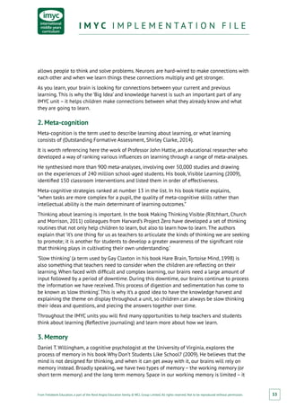 From Fieldwork Education, a part of the Nord Anglia Education family. © WCL Group Limited. All rights reserved. Not to be reproduced without permission.
I M Y C I M P L E M E N T A T I O N F I L EI M Y C I M P L E M E N T A T I O N F I L E
53
allows people to think and solve problems. Neurons are hard-wired to make connections with
each other and when we learn things these connections multiply and get stronger.
As you learn, your brain is looking for connections between your current and previous
learning. This is why the ‘Big Idea’ and knowledge harvest is such an important part of any
IMYC unit – it helps children make connections between what they already know and what
they are going to learn.
2. Meta-cognition
Meta-cognition is the term used to describe learning about learning, or what learning
consists of (Outstanding Formative Assessment, Shirley Clarke, 2014).
It is worth referencing here the work of Professor John Hattie, an educational researcher who
developed a way of ranking various influences on learning through a range of meta-analyses.
He synthesised more than 900 meta-analyses, involving over 50,000 studies and drawing
on the experiences of 240 million school-aged students. His book, Visible Learning (2009),
identified 150 classroom interventions and listed them in order of effectiveness.
Meta-cognitive strategies ranked at number 13 in the list. In his book Hattie explains,
“when tasks are more complex for a pupil, the quality of meta-cognitive skills rather than
intellectual ability is the main determinant of learning outcomes.”
Thinking about learning is important. In the book Making Thinking Visible (Ritchhart, Church
and Morrison, 2011) colleagues from Harvard’s Project Zero have developed a set of thinking
routines that not only help children to learn, but also to learn how to learn. The authors
explain that ‘it’s one thing for us as teachers to articulate the kinds of thinking we are seeking
to promote; it is another for students to develop a greater awareness of the significant role
that thinking plays in cultivating their own understanding.’
‘Slow thinking’ (a term used by Gay Claxton in his book Hare Brain, Tortoise Mind, 1998) is
also something that teachers need to consider when the children are reflecting on their
learning. When faced with difficult and complex learning, our brains need a large amount of
input followed by a period of downtime. During this downtime, our brains continue to process
the information we have received. This process of digestion and sedimentation has come to
be known as ‘slow thinking’. This is why it’s a good idea to have the knowledge harvest and
explaining the theme on display throughout a unit, so children can always be slow thinking
their ideas and questions, and piecing the answers together over time.
Throughout the IMYC units you will find many opportunities to help teachers and students
think about learning (Reflective journaling) and learn more about how we learn.
3. Memory
Daniel T. Willingham, a cognitive psychologist at the University of Virginia, explores the
process of memory in his book Why Don’t Students Like School? (2009). He believes that the
mind is not designed for thinking, and when it can get away with it, our brains will rely on
memory instead. Broadly speaking, we have two types of memory – the working memory (or
short term memory) and the long term memory. Space in our working memory is limited – it
 