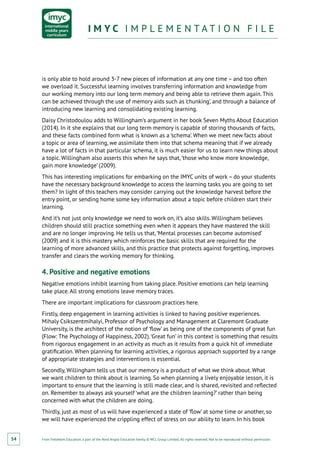 From Fieldwork Education, a part of the Nord Anglia Education family. © WCL Group Limited. All rights reserved. Not to be reproduced without permission.
I M Y C I M P L E M E N T A T I O N F I L EI M Y C I M P L E M E N T A T I O N F I L E
54
is only able to hold around 3-7 new pieces of information at any one time – and too often
we overload it. Successful learning involves transferring information and knowledge from
our working memory into our long term memory and being able to retrieve them again. This
can be achieved through the use of memory aids such as ‘chunking’, and through a balance of
introducing new learning and consolidating existing learning.
Daisy Christodoulou adds to Willingham’s argument in her book Seven Myths About Education
(2014). In it she explains that our long term memory is capable of storing thousands of facts,
and these facts combined form what is known as a ‘schema’. When we meet new facts about
a topic or area of learning, we assimilate them into that schema meaning that if we already
have a lot of facts in that particular schema, it is much easier for us to learn new things about
a topic. Willingham also asserts this when he says that,‘those who know more knowledge,
gain more knowledge’ (2009).
This has interesting implications for embarking on the IMYC units of work – do your students
have the necessary background knowledge to access the learning tasks you are going to set
them? In light of this teachers may consider carrying out the knowledge harvest before the
entry point, or sending home some key information about a topic before children start their
learning.
And it’s not just only knowledge we need to work on, it’s also skills. Willingham believes
children should still practice something even when it appears they have mastered the skill
and are no longer improving. He tells us that,‘Mental processes can become automised’
(2009) and it is this mastery which reinforces the basic skills that are required for the
learning of more advanced skills, and this practice that protects against forgetting, improves
transfer and clears the working memory for thinking.
4. Positive and negative emotions
Negative emotions inhibit learning from taking place. Positive emotions can help learning
take place. All strong emotions leave memory traces.
There are important implications for classroom practices here.
Firstly, deep engagement in learning activities is linked to having positive experiences.
Mihaly Csikszentmihalyi, Professor of Psychology and Management at Claremont Graduate
University, is the architect of the notion of ‘flow’ as being one of the components of great fun
(Flow: The Psychology of Happiness, 2002).‘Great fun’ in this context is something that results
from rigorous engagement in an activity as much as it results from a quick hit of immediate
gratification. When planning for learning activities, a rigorous approach supported by a range
of appropriate strategies and interventions is essential.
Secondly, Willingham tells us that our memory is a product of what we think about. What
we want children to think about is learning. So when planning a lively enjoyable lesson, it is
important to ensure that the learning is still made clear, and is shared, revisited and reflected
on. Remember to always ask yourself ‘what are the children learning?’ rather than being
concerned with what the children are doing.
Thirdly, just as most of us will have experienced a state of ‘flow’ at some time or another, so
we will have experienced the crippling effect of stress on our ability to learn. In his book
 