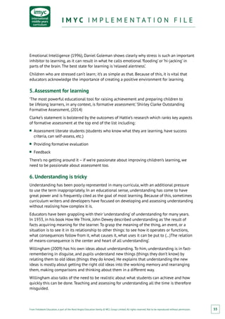 From Fieldwork Education, a part of the Nord Anglia Education family. © WCL Group Limited. All rights reserved. Not to be reproduced without permission.
I M Y C I M P L E M E N T A T I O N F I L EI M Y C I M P L E M E N T A T I O N F I L E
55
Emotional Intelligence (1996), Daniel Goleman shows clearly why stress is such an important
inhibitor to learning, as it can result in what he calls emotional ‘flooding’ or ‘hi-jacking’ in
parts of the brain. The best state for learning is ‘relaxed alertness’.
Children who are stressed can’t learn; it’s as simple as that. Because of this, it is vital that
educators acknowledge the importance of creating a positive environment for learning.
5.Assessment for learning
‘The most powerful educational tool for raising achievement and preparing children to
be lifelong learners, in any context, is formative assessment.’ Shirley Clarke Outstanding
Formative Assessment, (2014)
Clarke’s statement is bolstered by the outcomes of Hattie’s research which ranks key aspects
of formative assessment at the top end of the list including:
■■ Assessment literate students (students who know what they are learning, have success
criteria, can self-assess, etc.)
■■ Providing formative evaluation
■■ Feedback
There’s no getting around it – if we’re passionate about improving children’s learning, we
need to be passionate about assessment too.
6. Understanding is tricky
Understanding has been poorly represented in many curricula, with an additional pressure
to use the term inappropriately. In an educational sense, understanding has come to have
great power and is frequently cited as the goal of most learning. Because of this, sometimes
curriculum writers and developers have focused on developing and assessing understanding
without realising how complex it is.
Educators have been grappling with their ‘understanding’ of understanding for many years.
In 1933, in his book How We Think, John Dewey described understanding as ‘the result of
facts acquiring meaning for the learner. To grasp the meaning of the thing, an event, or a
situation is to see it in its relationship to other things: to see how it operates or functions,
what consequences follow from it, what causes it, what uses it can be put to (…)The relation
of means-consequence is the center and heart of all understanding’.
Willingham (2009) has his own ideas about understanding. To him, understanding is in fact-
remembering in disguise, and pupils understand new things (things they don’t know) by
relating them to old ideas (things they do know). He explains that understanding the new
ideas is mostly about getting the right old ideas into the working memory and rearranging
them, making comparisons and thinking about them in a different way.
Willingham also talks of the need to be realistic about what students can achieve and how
quickly this can be done. Teaching and assessing for understanding all the time is therefore
misguided.
 