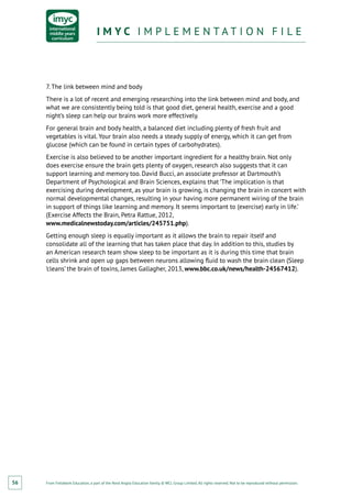 From Fieldwork Education, a part of the Nord Anglia Education family. © WCL Group Limited. All rights reserved. Not to be reproduced without permission.
I M Y C I M P L E M E N T A T I O N F I L EI M Y C I M P L E M E N T A T I O N F I L E
56
7. The link between mind and body
There is a lot of recent and emerging researching into the link between mind and body, and
what we are consistently being told is that good diet, general health, exercise and a good
night’s sleep can help our brains work more effectively.
For general brain and body health, a balanced diet including plenty of fresh fruit and
vegetables is vital. Your brain also needs a steady supply of energy, which it can get from
glucose (which can be found in certain types of carbohydrates).
Exercise is also believed to be another important ingredient for a healthy brain. Not only
does exercise ensure the brain gets plenty of oxygen, research also suggests that it can
support learning and memory too. David Bucci, an associate professor at Dartmouth’s
Department of Psychological and Brain Sciences, explains that ‘The implication is that
exercising during development, as your brain is growing, is changing the brain in concert with
normal developmental changes, resulting in your having more permanent wiring of the brain
in support of things like learning and memory. It seems important to (exercise) early in life.’
(Exercise Affects the Brain, Petra Rattue, 2012,
www.medicalnewstoday.com/articles/245751.php).
Getting enough sleep is equally important as it allows the brain to repair itself and
consolidate all of the learning that has taken place that day. In addition to this, studies by
an American research team show sleep to be important as it is during this time that brain
cells shrink and open up gaps between neurons allowing fluid to wash the brain clean (Sleep
‘cleans’ the brain of toxins, James Gallagher, 2013, www.bbc.co.uk/news/health-24567412).
 