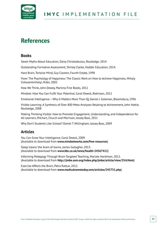 From Fieldwork Education, a part of the Nord Anglia Education family. © WCL Group Limited. All rights reserved. Not to be reproduced without permission.
I M Y C I M P L E M E N T A T I O N F I L EI M Y C I M P L E M E N T A T I O N F I L E
57
References
Books
Seven Myths About Education, Daisy Christodoulou, Routledge, 2014
Outstanding Formative Assessment, Shirley Clarke, Hodder Education, 2014
Hare Brain, Tortoise Mind, Guy Claxton, Fourth Estate, 1998
Flow: The Psychology of Happiness: The Classic Work on How to Achieve Happiness, Mihaly
Csikszentmihalyi, Rider, 2002
How We Think, John Dewey, Martino Fine Books, 2011
Mindset: How You Can Fulfil Your Potential, Carol Dweck, Robinson, 2012
Emotional Intelligence – Why It Matters More Than IQ, Daniel J. Goleman, Bloomsbury, 1996
Visible Learning: A Synthesis of Over 800 Meta-Analyses Relating to Achievement, John Hattie,
Routledge, 2008
Making Thinking Visible: How to Promote Engagement, Understanding, and Independence for
All Learners, Ritchart, Church and Morrison, Jossey Bass, 2011
Why Don’t Students Like School? Daniel T. Willingham, Jossey Bass, 2009
Articles
You Can Grow Your Intelligence, Carol Dweck, 2009.
(Available to download from www.mindsetworks.com/free-resources)
Sleep ‘cleans’ the brain of toxins, James Gallagher, 2013.
(Available to download from www.bbc.co.uk/news/health-24567412)
Informing Pedagogy Through Brain-Targeted Teaching, Mariale Hardiman, 2012.
(Available to download from http://jmbe.asm.org/index.php/jmbe/article/view/354/html)
Exercise Affects the Brain, Petra Rattue, 2012.
(Available to download from www.medicalnewstoday.com/articles/245751.php)
 