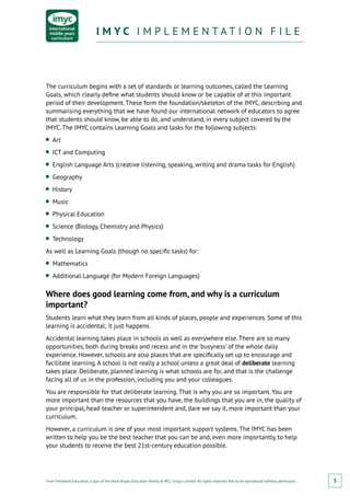 From Fieldwork Education, a part of the Nord Anglia Education family. © WCL Group Limited. All rights reserved. Not to be reproduced without permission.
I M Y C I M P L E M E N T A T I O N F I L EI M Y C I M P L E M E N T A T I O N F I L E
5
The curriculum begins with a set of standards or learning outcomes, called the Learning
Goals, which clearly define what students should know or be capable of at this important
period of their development. These form the foundation/skeleton of the IMYC, describing and
summarising everything that we have found our international network of educators to agree
that students should know, be able to do, and understand, in every subject covered by the
IMYC. The IMYC contains Learning Goals and tasks for the following subjects:
■■ Art
■■ ICT and Computing
■■ English Language Arts (creative listening, speaking, writing and drama tasks for English)
■■ Geography
■■ History
■■ Music
■■ Physical Education
■■ Science (Biology, Chemistry and Physics)
■■ Technology
As well as Learning Goals (though no specific tasks) for:
■■ Mathematics
■■ Additional Language (for Modern Foreign Languages)
Where does good learning come from, and why is a curriculum
important?
Students learn what they learn from all kinds of places, people and experiences. Some of this
learning is accidental; it just happens.
Accidental learning takes place in schools as well as everywhere else. There are so many
opportunities, both during breaks and recess and in the ‘busyness’ of the whole daily
experience. However, schools are also places that are specifically set up to encourage and
facilitate learning. A school is not really a school unless a great deal of deliberate learning
takes place. Deliberate, planned learning is what schools are for, and that is the challenge
facing all of us in the profession, including you and your colleagues.
You are responsible for that deliberate learning. That is why you are so important. You are
more important than the resources that you have, the buildings that you are in, the quality of
your principal, head teacher or superintendent and, dare we say it, more important than your
curriculum.
However, a curriculum is one of your most important support systems. The IMYC has been
written to help you be the best teacher that you can be and, even more importantly, to help
your students to receive the best 21st-century education possible.
 