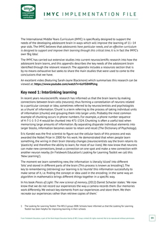 From Fieldwork Education, a part of the Nord Anglia Education family. © WCL Group Limited. All rights reserved. Not to be reproduced without permission.
I M Y C I M P L E M E N T A T I O N F I L EI M Y C I M P L E M E N T A T I O N F I L E
59
The International Middle Years Curriculum (IMYC) is specifically designed to support the
needs of the developing adolescent brain in ways which will improve the learning of 11–14
year olds. The IMYC believes that adolescents have particular needs, and an effective curriculum
is designed to support and improve their learning through this critical time, it is in fact the IMYC’s
own ‘Big Idea’.
The IMYC has carried out extensive studies into current neuroscientific research into how the
adolescent brain learns, and this appendix describes the key needs of the adolescent brain
identified through the relevant research. The appendix includes a resources section that is
by no means exhaustive but seeks to share the main studies that were used to come to the
conclusions that we have.
An excellent video (featuring Sarah-Jayne Blackmore) which summarises this research can be
viewed at: https://www.youtube.com/watch?v=6zVS8HIPUng
Key need 1: Interlinking learning
In recent years neuroscientific research has informed us that the brain learns by making
connections between brain cells (neurons); thus forming a constellation of neurons related
to a particular concept or idea, sometimes referred to by neuroscientists and psychologists
as a ‘chunk’ of information.‘Chunk’ is a term referring to the process of taking individual units
of information (chunks) and grouping them into larger units. Probably the most common
example of chunking occurs in phone numbers. For example, a phone number sequence
of 4-7-1-1-3-2-4 would be chunked into 471-1324. Chunking is often a useful tool when
memorising large amounts of information. By separating disparate individual elements into
larger blocks, information becomes easier to retain and recall (The Dictionary of Psychology).
Eric Kandel was the first scientist to figure out the cellular basis of this process and was
awarded the Nobel Prize in 2000 for his work. He demonstrated that when people learn
something, the wiring in their brain literally changes (neuroscientists say the brain retains its
‘plasticity’ and therefore the ability to learn, for most of our lives). We now know that neurons
can make new connections, break a connection on one spot and make a new connection with
another neuron nearby. (In Fieldwork Education’s Looking for Learning Toolkit we call this
‘New Learning1
).
The moment we learn something new, the information is literally ‘sliced’ into different
‘bits’ and stored in different parts of the brain (This process is known as ‘encoding’). The
key to remembering (retrieving) our learning is to ‘reunite’ this information successfully to
make sense of it, i.e. finding the concept or idea used in the encoding; in the same way an
algorithm in mathematics brings different things together in a specific way.
In his book Pieces of Light: The new science of memory, (2012) Daniel Schacter states: ‘We now
know that we do not record our experiences the way a camera records them. Our memories
work differently. We extract key elements from our experiences and store them. We then
recreate our experiences rather than retrieve copies of them.’
1	 The Looking for Learning Toolkit: The WCLS group 2008. Schools have informed us that the Looking for Learning
Toolkit has been helpful for improving learning in their schools
 