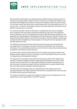 From Fieldwork Education, a part of the Nord Anglia Education family. © WCL Group Limited. All rights reserved. Not to be reproduced without permission.
I M Y C I M P L E M E N T A T I O N F I L EI M Y C I M P L E M E N T A T I O N F I L E
60
Neuroscientific research often uses people that have suffered strokes to particular parts of
the brain to study the different regions and their functions. For example, John Medina, in his
book Brain Rules (2008) tells the story of a woman that suffered a stroke and lost her ability
to use written vowels. She would write a simple sentence like ‘The dog chased the cat’ as: ‘Th_
d_g ch_s_d th_ c_t’ which is an example of how we know that vowels and consonants are not
stored in the same place in the brain.
If a connection between chunks of information is strengthened, the neurons strengthen
their connections with each other, increasing the efficiency of the link (in the Looking for
Learning Toolkit we call this ‘Consolidating Learning’). Dr Dean Buonomano (professor in the
departments of Neurobiology and Psychology and the Brain Research Institute of UCLA) in his
book Brain Bugs (2012) explains: ‘Learning new associations (new links between nodes) could
correspond to the strengthening of weak synapses or forming of new ones. Synapses are the
interface between neurons’
This effectively means that the brain looks for ‘previous’ learning when confronted with
new experiences or information, and tries to link the new information with any previous
information it has encoded. Neuroscientists say the brain learns ‘associatively’, always looking
for patterns and linking to previous learning.
In primary schools teachers often find these links for students and regularly mention links
between discreet subjects’ learning. For example in the IPC Self-Review, Criterion 8, we refer
to ‘Independent yet Interdependent Subjects’.
The organisation of secondary school teaching and learning is often within departments,
resulting in students suddenly having the responsibility of finding their own links in their
learning. The aim of the IMYC is to help students develop the habit of identifying links in
their learning for themselves through linking all learning within a concept called the Big
Idea. This helps students to develop multiple perspectives.
The IMYC links the knowledge, skills and understanding of each subject to the most
appropriate Big Idea. This helps students to find the link or concept that their brain had used
to encode learning, making retrieval easier.
This requires all teachers to support the students in finding links to the Big Idea even if the
subject does not have specific tasks in the IMYC resources.
 