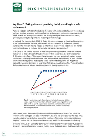From Fieldwork Education, a part of the Nord Anglia Education family. © WCL Group Limited. All rights reserved. Not to be reproduced without permission.
I M Y C I M P L E M E N T A T I O N F I L EI M Y C I M P L E M E N T A T I O N F I L E
62
Key Need 3: Taking risks and practising decision making in a safe
environment
We have probably all felt the frustrations of dealing with adolescent behaviour, in our classes
and own families, who seem oblivious of danger and who seek excitement, novelty and risk
above all else. For example, adolescents are heavily overrepresented in traffic accidents,
generally caused by taking risks and involving alcohol or drugs.
In his book The Learning Brain 2013, Dr Torkel Klingberg, professor of Cognitive Neuroscience
at the Stockholm Brain Institute, part of the Karolinska Institute in Stockholm, Sweden,
explains: ‘The decision-making process is determined by the reward system and pre-frontal
cortex, which is able to evaluate signal, make plans and make decisions.’
Dr BJ Casey of the Sackler Institute in New York proposes explains that these two systems
mature ‘out of step’ with each other, the reward system earlier than the prefrontal cortex.
Dr Klingberg cites Casey: ‘This means that a teenager can have a relatively mature reward
system but a relatively immature frontal lobe and therefore act differently to both children
(in whom neither system is mature) and adults (in whom both systems are (hopefully)
mature)’ Dr Laurence Steinberg in an article (Risk Taking in Adolescence: New Perspectives from
Brain and Behavioural Science. 2004) illustrated this duality hypothetically:
11 12 13 14 15 16 17 18 19 20 21 22 23 24 25
Age
Fig. 1. Hypothetical graph of development of logical reasoning abilities
versus psychological maturation. Although logical reasonong abilities reach
adult levels by age 16, psychosocial capacities, such as impulse control,
future orientation, or resistance to peer influence, continue to dewvelop
into young adulthood.
David Dobbs, in his article Beautiful Brains, National Geographic October 2011, states: ‘In
scientific terms teenagers can be a pain in the ***. But they are quite possibly the most fully,
crucially adaptive human beings around.’ He continues: ‘Teens take more risks not because
they don’t understand the dangers but because they weigh risk versus reward differently.’
Dr Valerie Reyna, at the Centre for Behavioural Economics and Decision Research, at Cornell
University Magnetic Resonance Imaging Facility, found that adolescents that have made risky
 