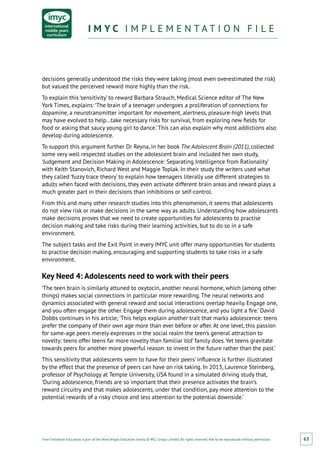 From Fieldwork Education, a part of the Nord Anglia Education family. © WCL Group Limited. All rights reserved. Not to be reproduced without permission.
I M Y C I M P L E M E N T A T I O N F I L EI M Y C I M P L E M E N T A T I O N F I L E
63
decisions generally understood the risks they were taking (most even overestimated the risk)
but valued the perceived reward more highly than the risk.
To explain this ‘sensitivity’ to reward Barbara Strauch, Medical Science editor of The New
York Times, explains: ‘The brain of a teenager undergoes a proliferation of connections for
dopamine, a neurotransmitter important for movement, alertness, pleasure-high levels that
may have evolved to help...take necessary risks for survival, from exploring new fields for
food or asking that saucy young girl to dance.’ This can also explain why most addictions also
develop during adolescence.
To support this argument further Dr Reyna, in her book The Adolescent Brain (2011), collected
some very well respected studies on the adolescent brain and included her own study,
‘Judgement and Decision Making in Adolescence: Separating Intelligence from Rationality’
with Keith Stanovich, Richard West and Maggie Toplak. In their study the writers used what
they called ‘fuzzy trace theory’ to explain how teenagers literally use different strategies to
adults when faced with decisions, they even activate different brain areas and reward plays a
much greater part in their decisions than inhibitions or self-control.
From this and many other research studies into this phenomenon, it seems that adolescents
do not view risk or make decisions in the same way as adults. Understanding how adolescents
make decisions proves that we need to create opportunities for adolescents to practise
decision making and take risks during their learning activities, but to do so in a safe
environment.
The subject tasks and the Exit Point in every IMYC unit offer many opportunities for students
to practise decision making, encouraging and supporting students to take risks in a safe
environment.
Key Need 4: Adolescents need to work with their peers
‘The teen brain is similarly attuned to oxytocin, another neural hormone, which (among other
things) makes social connections in particular more rewarding. The neural networks and
dynamics associated with general reward and social interactions overlap heavily. Engage one,
and you often engage the other. Engage them during adolescence, and you light a fire.’ David
Dobbs continues in his article; ‘This helps explain another trait that marks adolescence: teens
prefer the company of their own age more than ever before or after. At one level, this passion
for same-age peers merely expresses in the social realm the teen’s general attraction to
novelty: teens offer teens far more novelty than familiar ‘old’ family does. Yet teens gravitate
towards peers for another more powerful reason: to invest in the future rather than the past.’
This sensitivity that adolescents seem to have for their peers’ influence is further illustrated
by the effect that the presence of peers can have on risk taking. In 2013, Laurence Steinberg,
professor of Psychology at Temple University, USA found in a simulated driving study that,
‘During adolescence, friends are so important that their presence activates the brain’s
reward circuitry and that makes adolescents, under that condition, pay more attention to the
potential rewards of a risky choice and less attention to the potential downside.’
 