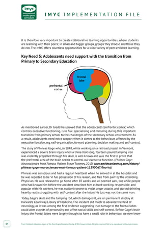 From Fieldwork Education, a part of the Nord Anglia Education family. © WCL Group Limited. All rights reserved. Not to be reproduced without permission.
I M Y C I M P L E M E N T A T I O N F I L EI M Y C I M P L E M E N T A T I O N F I L E
64
It is therefore very important to create collaborative learning opportunities, where students
are learning with their peers; in small and bigger groups, groups they choose and those they
do not. The IMYC offers countless opportunities for a wide variety of peer-enriched learning.
Key Need 5: Adolescents need support with the transition from
Primary to Secondary Education
prefrontal
cortex
frontal
lobe
As mentioned earlier, Dr Giedd has proved that the adolescent’s ‘prefrontal cortex’, which
controls executive functioning, is in flux; specialising and maturing during this important
transition from primary school to the challenges of the secondary school environment. As
a result, adolescents need extra support when it comes to the behaviours affected by the
executive function, e.g. self‑organisation, forward planning, decision making and self-control.
The story of Phineas Gage who, in 1848, while working on a railroad project in Vermont,
experienced a severe brain injury when a three-foot-long, fourteen pound tamping iron
was violently propelled through his skull, is well known and was the first to prove that
the prefrontal area of the brain seems to control our executive function. (Phineas Gage:
Neuroscience’s Most Famous Patient, Steve Twomey, 2010, www.smithsonianmag.com/history/
phineas-gage-neurosciences-most-famous-patient-11390067/?no-ist)
Phineas was conscious and had a regular heartbeat when he arrived in at the hospital and
he was reported to be ‘in full possession of his reason, and free from pain’ by the attending
Physician. He was released to go home after 10 weeks and all seemed well, but while people
who had known him before the accident described him as hard-working, responsible, and
popular with his workers, he was suddenly prone to violet anger attacks and started drinking
heavily, really struggling with self-control after the injury. He just was not the same man.
Today, Gage’s skull and the tamping rod, which damaged it, are on permanent display at
Harvard’s Countway Library of Medicine. The incident did much to advance the field of
neurology, as it was among the first evidence suggesting that damage to the frontal lobes
could alter aspects of personality and affect social skills and self-control. Before Gage’s brain
injury, the frontal lobes were largely thought to have a small role in behaviour, we now know
 