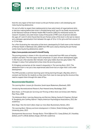 From Fieldwork Education, a part of the Nord Anglia Education family. © WCL Group Limited. All rights reserved. Not to be reproduced without permission.
I M Y C I M P L E M E N T A T I O N F I L EI M Y C I M P L E M E N T A T I O N F I L E
65
that this very region of the brain known as the pre-frontal cortex is still developing and
maturing during adolescence.
‘It’s sort of unfair to expect them (adolescents) to have adult levels of organisational skills
or decision making before their brain is finished being built’ says Dr Jay Giedd, neuroscientist
at the National Institute of Mental Health-PBS Frontline (2002) As mentioned earlier, his
research included a very well-known study of thousands of MRI scans of persons between
the ages of 5 and 25 which found that the pre-frontal cortex of the brain is the last to mature
and undergoes specialisation from between the ages of 10 or 11 for girls and from around 14
or 15 for boys.
For a film illustrating the maturation of the brain, developed by Dr Gied’s team at the Institute
of Mental Health in Bethesda USA, (2009) from MRI scans clearly showing the pre-frontal
cortex maturing during adolescence, watch:
https://www.youtube.com/watch?v=Gnm8f76zx0g
The pruning process is shown in this clip and was constructed from MRI scans of healthy
children and teens. The time-lapse movie compresses 15 years of brain development (ages
5-20) into just a few seconds. Red indicates more grey matter, blue less grey matter. The
changes in colour from yellow/red to blue show the pruning process.
Dr Klingberg summarises all the research eloquently in The Learning Brain, 2013: ‘The
adolescent brain is not just a less experienced adult brain but an organ that is still under
development.’
The IMYC provides a common learning cycle linking learning through a Big Idea, which is
constant and familiar for students as they move from class to class giving the structure they
need to support them through this state of flux.
Recommended Booklist:
The Learning Brain: Lessons for Education, Sarah-Jayne Blakemore, Blackwell, 2005
Introducing Neuroeducational Research, Paul Howard-Jones, Routledge, 2010
Brain Rules: 12 Principles for Surviving and Thriving at Work, Home and School, John Medina
Pear Press, 2008
The Adolescent Brain: Learning, Reasoning, and Decision Making, Sandra B. Chapman, Michael
R. Dougherty, Jere Confrey, Valerie F. Reyna, American Psychological Associations, 2012 (for
academics)
Brain Bugs: How the brain’s flaws shape our lives, Dean Buonomano, Norton, 2011
The Learning Brain: Memory and brain development in Children, Torkel Klinberg, Oxford
University press, 2013
Developmental Neuroscience: Teenage Brains: Think Different? B. J. Casey (Editor), B. E. Kosofsky
(Editor), and P. G. Bhide (Editor), Karger, 2014 (for academics)
 