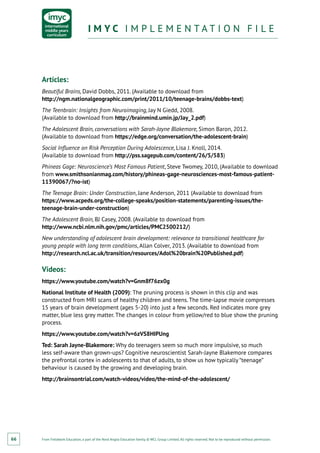 From Fieldwork Education, a part of the Nord Anglia Education family. © WCL Group Limited. All rights reserved. Not to be reproduced without permission.
I M Y C I M P L E M E N T A T I O N F I L EI M Y C I M P L E M E N T A T I O N F I L E
66
Articles:
Beautiful Brains, David Dobbs, 2011. (Available to download from
http://ngm.nationalgeographic.com/print/2011/10/teenage-brains/dobbs-text)
The Teenbrain: Insights from Neuroimaging, Jay N Giedd, 2008.
(Available to download from http://brainmind.umin.jp/Jay_2.pdf)
The Adolescent Brain, conversations with Sarah-Jayne Blakemore, Simon Baron, 2012.
(Available to download from https://edge.org/conversation/the-adolescent-brain)
Social Influence on Risk Perception During Adolescence, Lisa J. Knoll, 2014.
(Available to download from http://pss.sagepub.com/content/26/5/583)
Phineas Gage: Neuroscience’s Most Famous Patient, Steve Twomey, 2010, (Available to download
from www.smithsonianmag.com/history/phineas-gage-neurosciences-most-famous-patient-
11390067/?no-ist)
The Teenage Brain: Under Construction, Jane Anderson, 2011 (Available to download from
https://www.acpeds.org/the-college-speaks/position-statements/parenting-issues/the-
teenage-brain-under-construction)
The Adolescent Brain, BJ Casey, 2008. (Available to download from
http://www.ncbi.nlm.nih.gov/pmc/articles/PMC2500212/)
New understanding of adolescent brain development: relevance to transitional healthcare for
young people with long term conditions, Allan Colver, 2013. (Available to download from
http://research.ncl.ac.uk/transition/resources/Adol%20brain%20Published.pdf)
Videos:
https://www.youtube.com/watch?v=Gnm8f76zx0g
National Institute of Health (2009): The pruning process is shown in this clip and was
constructed from MRI scans of healthy children and teens. The time-lapse movie compresses
15 years of brain development (ages 5-20) into just a few seconds. Red indicates more grey
matter, blue less grey matter. The changes in colour from yellow/red to blue show the pruning
process.
https://www.youtube.com/watch?v=6zVS8HIPUng
Ted: Sarah Jayne-Blakemore: Why do teenagers seem so much more impulsive, so much
less self‑aware than grown-ups? Cognitive neuroscientist Sarah-Jayne Blakemore compares
the prefrontal cortex in adolescents to that of adults, to show us how typically “teenage”
behaviour is caused by the growing and developing brain.
http://brainsontrial.com/watch-videos/video/the-mind-of-the-adolescent/
 