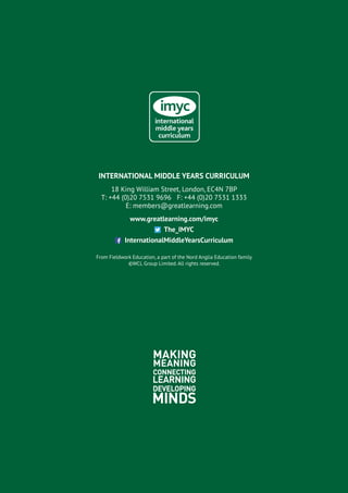 INTERNATIONAL MIDDLE YEARS CURRICULUM
18 King William Street, London, EC4N 7BP
T: +44 (0)20 7531 9696 F: +44 (0)20 7531 1333
E: members@greatlearning.com
www.greatlearning.com/imyc
The_IMYC
InternationalMiddleYearsCurriculum
From Fieldwork Education, a part of the Nord Anglia Education family
©WCL Group Limited. All rights reserved.
 