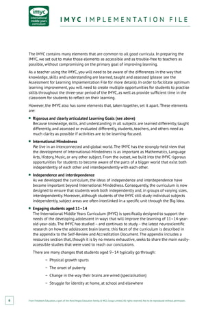 From Fieldwork Education, a part of the Nord Anglia Education family. © WCL Group Limited. All rights reserved. Not to be reproduced without permission.
I M Y C I M P L E M E N T A T I O N F I L EI M Y C I M P L E M E N T A T I O N F I L E
6
The IMYC contains many elements that are common to all good curricula. In preparing the
IMYC, we set out to make those elements as accessible and as trouble-free to teachers as
possible, without compromising on the primary goal of improving learning.
As a teacher using the IMYC, you will need to be aware of the differences in the way that
knowledge, skills and understanding are learned, taught and assessed (please see the
Assessment for Learning Implementation File for more details). In order to facilitate optimum
learning improvement, you will need to create multiple opportunities for students to practise
skills throughout the three-year period of the IMYC, as well as provide sufficient time in the
classroom for students to reflect on their learning.
However, the IMYC also has some elements that, taken together, set it apart. These elements
are:
■■ Rigorous and clearly articulated Learning Goals (see above)
Because knowledge, skills, and understanding in all subjects are learned differently, taught
differently, and assessed or evaluated differently, students, teachers, and others need as
much clarity as possible if activities are to be learning-focused.
■■ International Mindedness
We live in an interconnected and global world. The IMYC has the strongly-held view that
the development of International-Mindedness is as important as Mathematics, Language
Arts, History, Music, or any other subject. From the outset, we built into the IMYC rigorous
opportunities for students to become aware of the parts of a bigger world that exist both
independently of each other and interdependently with each other.
■■ Independence and interdependence
As we developed the curriculum, the ideas of independence and interdependence have
become important beyond International Mindedness. Consequently, the curriculum is now
designed to ensure that students work both independently and, in groups of varying sizes,
interdependently. Moreover, although students of the IMYC still study individual subjects
independently, subject areas are often interlinked in a specific unit through the Big Idea.
■■ Engaging students aged 11–14
The International Middle Years Curriculum (IMYC) is specifically designed to support the
needs of the developing adolescent in ways that will improve the learning of 11–14-year-
old-year-olds. The IMYC has studied – and continues to study – the latest neuroscientific
research on how the adolescent brain learns; this facet of the curriculum is described in
the appendix to the Self-Review and Accreditation Document. The appendix includes a
resources section that, though it is by no means exhaustive, seeks to share the main easily-
accessible studies that were used to reach our conclusions.
There are many changes that students aged 9–14 typically go through:
−− Physical growth spurts
−− The onset of puberty
−− Change in the way their brains are wired (specialisation)
−− Struggle for identity at home, at school and elsewhere
 