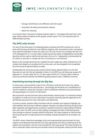 From Fieldwork Education, a part of the Nord Anglia Education family. © WCL Group Limited. All rights reserved. Not to be reproduced without permission.
I M Y C I M P L E M E N T A T I O N F I L EI M Y C I M P L E M E N T A T I O N F I L E
7
−− Stronger identification and affiliation with their peers
−− Increased risk-taking and sensation-seeking
−− Search for meaning
A curriculum that is focused on helping students aged 11–14 engage with learning in new
ways clearly needs to respond to this group’s unique nature. This is an important part of
differentiated learning.
The IMYC units of work
For each of the three years of middle/secondary schooling, the IMYC provides ten units of
work with learning activities for nine different subjects, each structured around a conceptual
idea called the ‘Big Idea’. In total, this adds up to 30 units of work. For example, the first unit
in M1 (designed for 11–12-year-olds) is based around the theme of ‘Adaptability’ and the Big
Idea that will be used to interlink all learning in this unit is: “Adaptability is demonstrated by
the ability to cope, alter or change with new circumstances or environments”.
Based on the average teaching time available for each subject per week, collected from 20
schools that helped us to develop the first units, each unit was designed to be completed
over the course of approximately six weeks.
Consequently, for every year group, schools should choose approximately six units that
they want to use from the ten available to them. In the IMYC, we call these year groups M1
(typically 11–12-year-olds), M2 (12–13-year-olds) and M3 (13–14-year-olds) in order to
avoid any confusion between the different grading systems used in different countries.
Interlinking learning through the Big Idea
In recent years, neuroscientific research has informed us that the brain learns by making
connections between brain cells/neurons. ; Accordingly, the formation of a constellation of
neurons related to a particular concept or idea is sometimes referred to by neuroscientists
and psychologists as a ‘chunk’ of information.
Neuroscientists say that the brain learns ‘associatively’, meaning that it is constantly looking
for patterns in order to link new information to previous learning. (See the appendix to the
Self-Review document for more information and references)
In primary schools, teachers often find these links for students and regularly highlight any
links between the learning in different subjects. However, secondary teaching and learning is
often organised into departments, resulting in students having the responsibility of finding
their own links. The IMYC aims to help students to develop the habit of identifying these
links through an abstract concept called the ‘Big Idea’. This helps students to interlink their
learning during the six-week period and to develop multiple perspectives of concepts and
ideas.
The IMYC writers linked the knowledge, skills and understanding Learning Goals for their
subjects to the Big Idea that they felt was most appropriate and natural, covering all of the
subject Learning Goals in the ten units available for each year group. This helps students to
link or associate subject learning and concepts easily to the Big Idea, making retrieval easier.
 