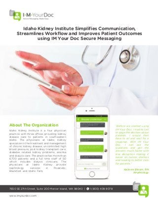 Idaho Kidney Institute Simplifies Communication,
Streamlines Workﬂow and Improves Patient Outcomes
using IM Your Doc Secure Messaging
7650 SE 27th Street, Suite 200 Mercer Island, WA 98040 | 1 (800) 409 8078
www.imyourdoc.com
“Before we started using
IM Your Doc, I had to call
or page the doctors about
patients. I would then
have to sit and wait for a
response. With IM Your
Doc, I can ask the
questions and get the
answers much faster with
less disruption making it
easier on nurses, doctors
and leading to better care
for patients."
Kailonni Bloom, RN
Nephrology
About The Organization
Idaho Kidney Institute is a four physician
practice with three offices providing kidney
disease care to patients in southeastern
Idaho. The physicians at Idaho Kidney
specialize in the treatment and management
of chronic kidney disease, uncontrolled high
blood pressure, post kidney transplant care,
diabetes related kidney problems, anemia
and dialysis care. The practice has more than
6,700 patients and a full time staff of 50
which includes dialysis clinicians. The
physicians at Idaho Kidney provide
nephrology services in Pocatello,
Blackfoot and Idaho Falls.
 