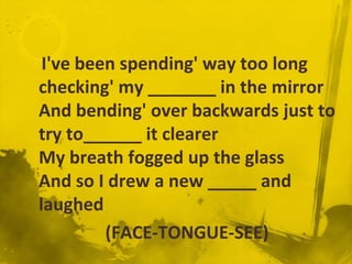 I've been spending' way too long
checking' my _______ in the mirror
And bending' over backwards just to
try to______ it clearer
My breath fogged up the glass
And so I drew a new _____ and
laughed
         (FACE-TONGUE-SEE)
 