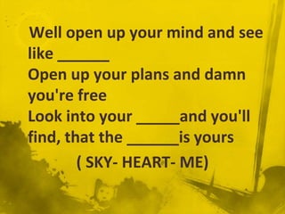 Well open up your mind and see
like ______
Open up your plans and damn
you're free
Look into your _____and you'll
find, that the ______is yours
        ( SKY- HEART- ME)
 